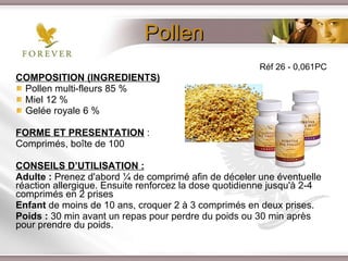 Pollen COMPOSITION (INGREDIENTS) Pollen multi-fleurs 85 % Miel 12 % Gelée royale 6 % FORME ET PRESENTATION  : Comprimés, boîte de 100 CONSEILS D’UTILISATION : Adulte :  Prenez d'abord ¼ de comprimé afin de déceler une éventuelle réaction allergique. Ensuite renforcez la dose quotidienne jusqu'à 2-4 comprimés en 2 prises Enfant  de moins de 10 ans, croquer 2 à 3 comprimés en deux prises. Poids :  30 min avant un repas pour perdre du poids ou 30 min après pour prendre du poids. Réf 26 - 0,061PC 