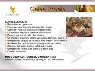 Gelée Royale CONSEILLE POUR: Revitaliser et dynamiser  Favoriser la production de globules rouges Stimuler l’humeur et l’activité intellectuelle Un meilleur équilibre nerveux et hormonal Des cycles menstruels plus sereins  Un meilleur équilibre cardio-vasculaire (tension, sucre…) Entretenir la beauté de la peau, des ongles, des cheveux Améliorer les performances physiques et sexuelles Atténuer les idées noires, la fatigue morale  Entretenir la forme et la santé au 3ème âge Confort articulaire MODE D’EMPLOI: (CONSEIL D’UTILISATION) Le matin, laisser fondre sous la langue 1 à 2 comprimés. 