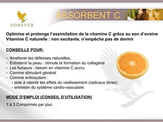 Optimise et prolonge l’assimilation de la vitamine C grâce au son d’avoine Vitamine C naturelle : non excitante, n’empêche pas de dormir CONSEILLE POUR: Améliorer les défenses naturelles,  Entretenir la peau : stimule la formation du collagène Les fumeurs : besoin en vitamine C accru Comme stimulant général  Comme antioxydant :  - aide à ralentir les effets du vieillissement (radicaux libres) - entretien du système cardio-vasculaire MODE D’EMPLOI (CONSEIL D’UTILISATION) 1 à 3 Comprimés par jour. ABSORBENT C 