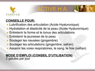 CONSEILLE POUR: Lubrification des articulation (Acide Hyaluronique) Hydratation et élasticité de la peau (Acide Hyaluronique)  Entretenir la forme et le tonus des articulations Entretenir la jeunesse de la peau  Soulager les nausées (gingembre) Soulager les articulations (gingembre, safran) Assainir les voies respiratoires, le sang, le foie (safran) MODE D’EMPLOI (CONSEIL D’UTILISATION) 2 gélules par jour ACTIVE H.A. 