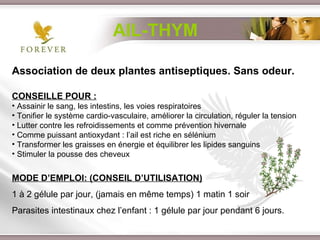 Association de deux plantes antiseptiques. Sans odeur. CONSEILLE POUR : Assainir le sang, les intestins, les voies respiratoires Tonifier le système cardio-vasculaire, améliorer la circulation, réguler la tension Lutter contre les refroidissements et comme prévention hivernale  Comme puissant antioxydant : l’ail est riche en sélénium  Transformer les graisses en énergie et équilibrer les lipides sanguins Stimuler la pousse des cheveux MODE D’EMPLOI: (CONSEIL D’UTILISATION) 1 à 2 gélule par jour, (jamais en même temps) 1 matin 1 soir Parasites intestinaux chez l’enfant : 1 gélule par jour pendant 6 jours. AIL-THYM 