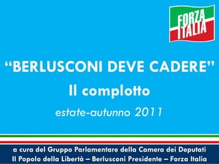 a cura del Gruppo Parlamentare della Camera dei Deputati
Il Popolo della Libertà – Berlusconi Presidente – Forza Italia
“BERLUSCONI DEVE CADERE”
Il complotto
estate-autunno 2011
 