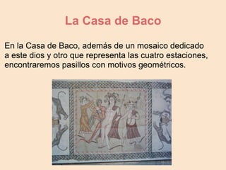 La Casa de Baco
En la Casa de Baco, además de un mosaico dedicado
a este dios y otro que representa las cuatro estaciones,
encontraremos pasillos con motivos geométricos.
 