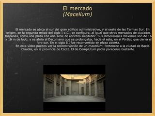                     El mercado se ubica al sur del gran edificio administrativo, y al oeste de las Termas Sur. En origen, en la segunda mitad del siglo I d.C., se configura, al igual que otros mercados de ciudades hispanas, como una plaza con una serie de recintos alrededor. Sus dimensiones máximas son de 16 x 16 m de lado, y se abría al Decumano que se prolongaba, hacia el este, en el Pórtico que cierra el foro sur. En el siglo III fue reconvertido en plaza abierta.          En este vídeo puedes ver la reconstrucción de un  macellum . Pertenece a la ciudad de Baelo Claudia, en la provincia de Cádiz. El de Complutum podía parecerse bastante.   El mercado  (Macellum) 