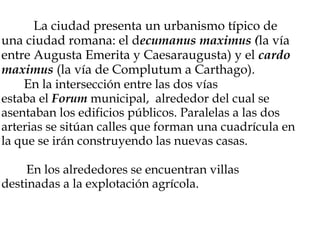                    La ciudad presenta un urbanismo típico de una ciudad romana: el d ecumanus maximus ( la vía entre Augusta Emerita y Caesaraugusta) y el  cardo maximus  (la vía de Complutum a Carthago).          En  la intersección entre las dos vías estaba el  Forum  municipal,  alrededor del cual se asentaban los edificios públicos. Paralelas a las dos arterias se sitúan calles que forman una cuadrícula en la que se irán construyendo las nuevas casas.            En los alrededores se encuentran villas destinadas a la explotación agrícola.     