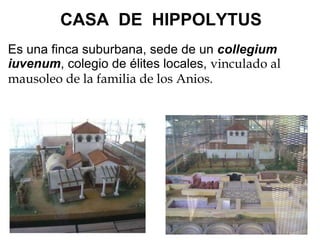             CASA  DE  HIPPOLYTUS      Es una finca suburbana, sede de un  collegium iuvenum , colegio de élites locales,  vinculado al mausoleo de la familia de los Anios.            