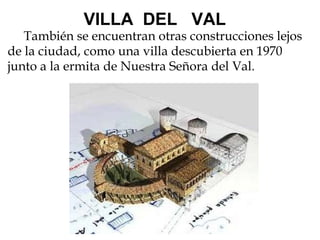                  VILLA  DEL   VAL      También se encuentran otras construcciones lejos de la ciudad, como una villa descubierta en 1970 junto a la ermita de Nuestra Señora del Val.   
