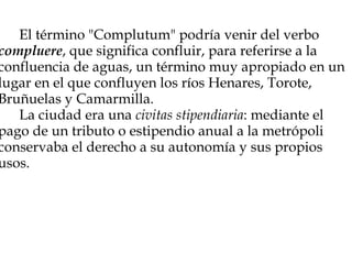             El término "Complutum" podría venir del verbo  compluere , que significa confluir, para referirse a la confluencia de aguas, un término muy apropiado en un lugar en el que confluyen los ríos Henares, Torote, Bruñuelas y Camarmilla.        La ciudad era una  civitas stipendiaria : mediante el pago de un tributo o estipendio anual a la metrópoli conservaba el derecho a su autonomía y sus propios usos.       