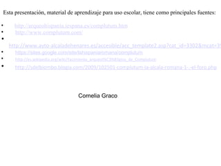                                                                                                                                                             Esta presentación, material de aprendizaje para uso escolar, tiene como principales fuentes:        http://arqueohispania.iespana.es/complutum.htm      http://www.complutum.com/        http://www.ayto-alcaladehenares.es/accesible/acc_template2.asp?cat_id=3302&mcat=3912&mcat_id=2936&opt=m03_019_03_01_01&site_language          https://sites.google.com/site/lahispaniaromana/complutum      http://es.wikipedia.org/wiki/Yacimiento_arqueol%C3%B3gico_de_Complutum     http://sdelbiombo.blogia.com/2009/102501-complutum-la-alcala-romana-1-.-el-foro.php                                                             Cornelia Graco     