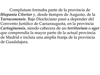               Complutum formaba parte de la provincia de  Hispania Citerior  y, desde tiempos de Augusto, de la  Tarraconensis . Bajo Diocleciano pasó a depender del Convento Jurídico de Caesaraugusta, en la provincia  Cartaginensis , siendo cabecera de un  territorium  o  ager  que comprendia la mayor parte de la actual provincia de Madrid e incluía una amplia franja de la provincia de Guadalajara. 