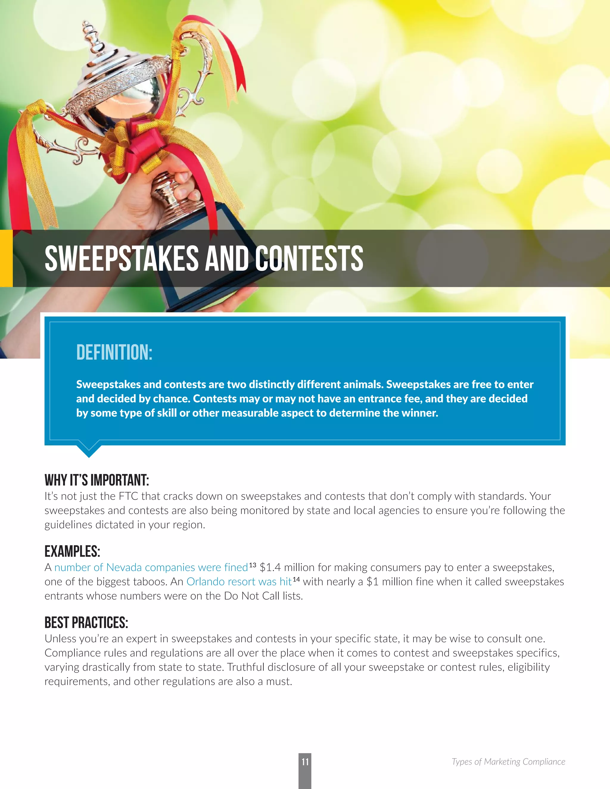 WHY IT’S IMPORTANT:
It’s not just the FTC that cracks down on sweepstakes and contests that don’t comply with standards. Your
sweepstakes and contests are also being monitored by state and local agencies to ensure you’re following the
guidelines dictated in your region.
EXAMPLES:
A number of Nevada companies were fined13
$1.4 million for making consumers pay to enter a sweepstakes,
one of the biggest taboos. An Orlando resort was hit14
with nearly a $1 million fine when it called sweepstakes
entrants whose numbers were on the Do Not Call lists.
BEST PRACTICES:
Unless you’re an expert in sweepstakes and contests in your specific state, it may be wise to consult one.
Compliance rules and regulations are all over the place when it comes to contest and sweepstakes specifics,
varying drastically from state to state. Truthful disclosure of all your sweepstake or contest rules, eligibility
requirements, and other regulations are also a must.
SWEEPSTAKES AND CONTESTS
DEFINITION:
Sweepstakes and contests are two distinctly different animals. Sweepstakes are free to enter
and decided by chance. Contests may or may not have an entrance fee, and they are decided
by some type of skill or other measurable aspect to determine the winner.
11 Types of Marketing Compliance
 
