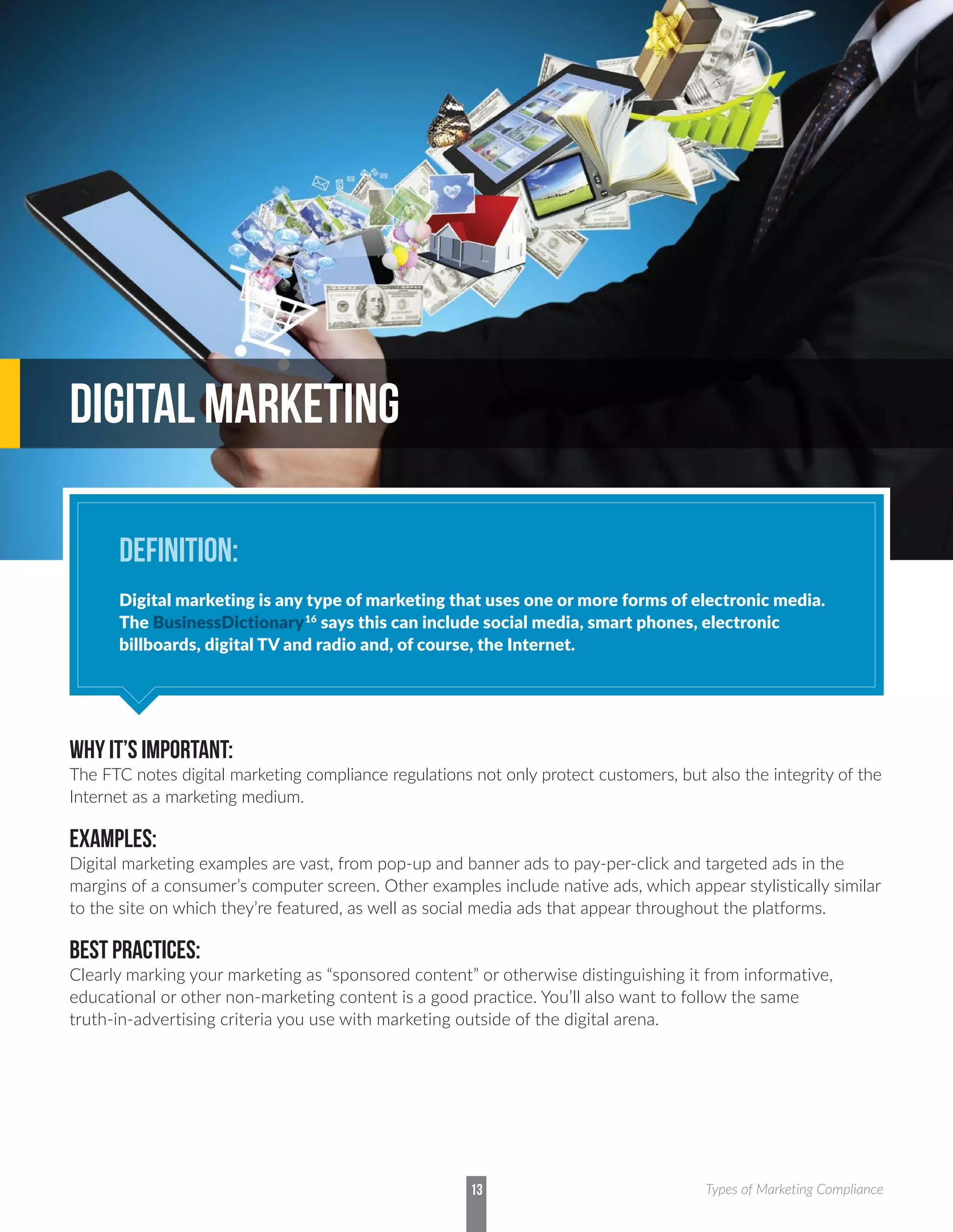 WHY IT’S IMPORTANT:
The FTC notes digital marketing compliance regulations not only protect customers, but also the integrity of the
Internet as a marketing medium.
EXAMPLES:
Digital marketing examples are vast, from pop-up and banner ads to pay-per-click and targeted ads in the
margins of a consumer’s computer screen. Other examples include native ads, which appear stylistically similar
to the site on which they’re featured, as well as social media ads that appear throughout the platforms.
BEST PRACTICES:
Clearly marking your marketing as “sponsored content” or otherwise distinguishing it from informative,
educational or other non-marketing content is a good practice. You’ll also want to follow the same
truth-in-advertising criteria you use with marketing outside of the digital arena.
DIGITAL MARKETING
DEFINITION:
Digital marketing is any type of marketing that uses one or more forms of electronic media.
The BusinessDictionary16
says this can include social media, smart phones, electronic
billboards, digital TV and radio and, of course, the Internet.
13 Types of Marketing Compliance
 