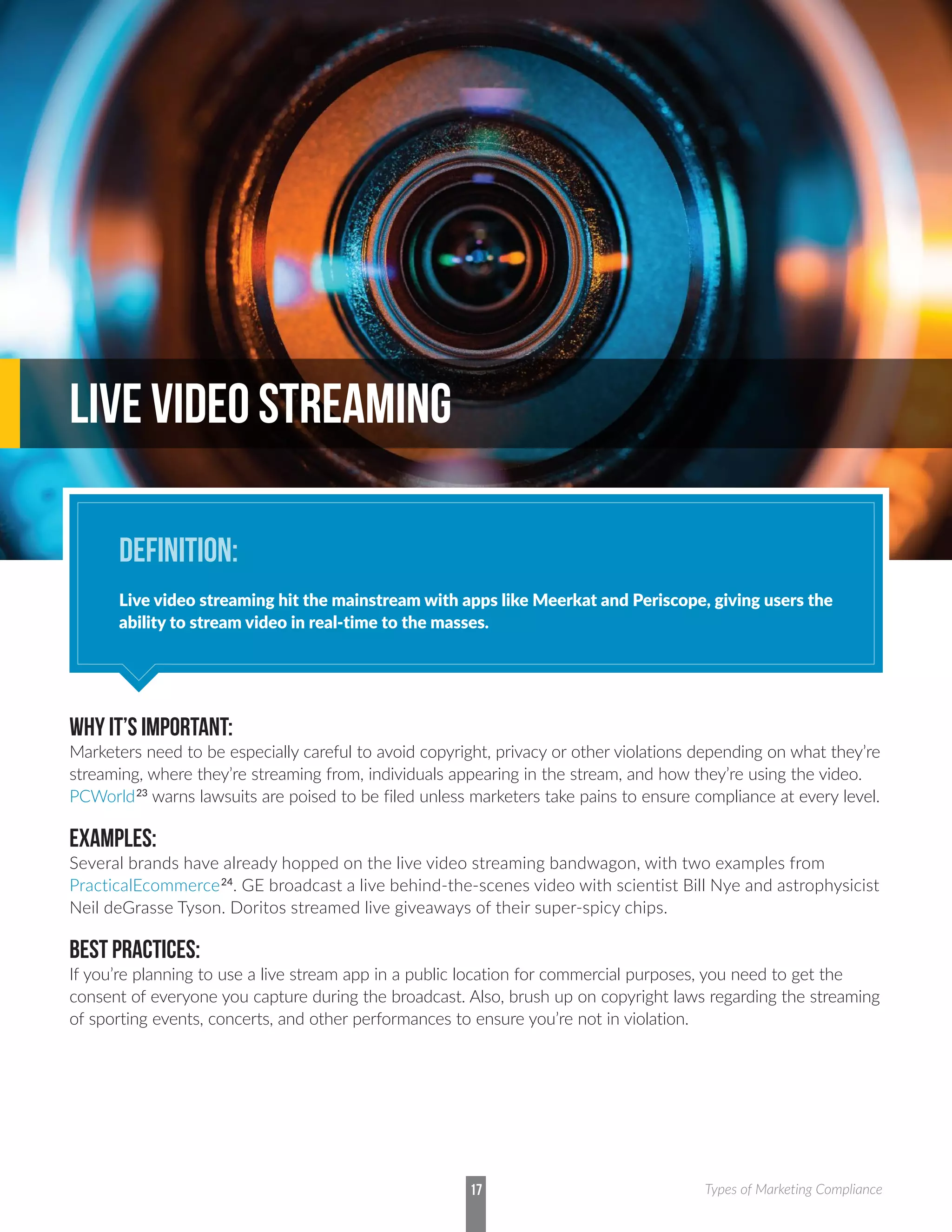 WHY IT’S IMPORTANT:
Marketers need to be especially careful to avoid copyright, privacy or other violations depending on what they’re
streaming, where they’re streaming from, individuals appearing in the stream, and how they’re using the video.
PCWorld23
warns lawsuits are poised to be filed unless marketers take pains to ensure compliance at every level.
EXAMPLES:
Several brands have already hopped on the live video streaming bandwagon, with two examples from
PracticalEcommerce24
. GE broadcast a live behind-the-scenes video with scientist Bill Nye and astrophysicist
Neil deGrasse Tyson. Doritos streamed live giveaways of their super-spicy chips.
BEST PRACTICES:
If you’re planning to use a live stream app in a public location for commercial purposes, you need to get the
consent of everyone you capture during the broadcast. Also, brush up on copyright laws regarding the streaming
of sporting events, concerts, and other performances to ensure you’re not in violation.
LIVE VIDEO STREAMING
DEFINITION:
Live video streaming hit the mainstream with apps like Meerkat and Periscope, giving users the
ability to stream video in real-time to the masses.
17 Types of Marketing Compliance
 