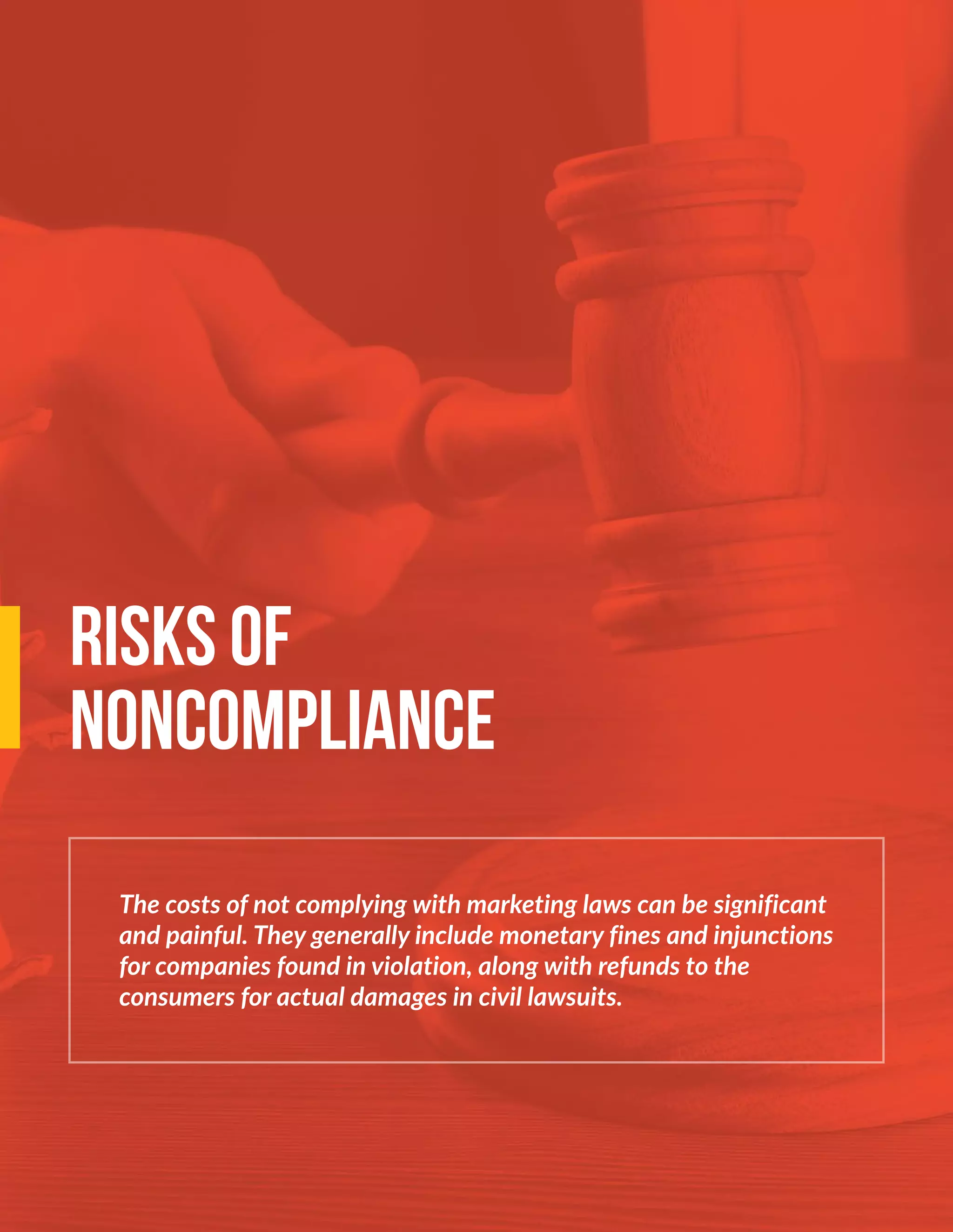 The costs of not complying with marketing laws can be significant
and painful. They generally include monetary fines and injunctions
for companies found in violation, along with refunds to the
consumers for actual damages in civil lawsuits.
RISKS OF
NONCOMPLIANCE
 