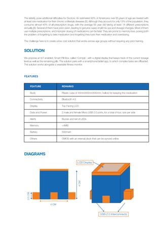 Solution
We propose an IoT enabled, Smart Pill Box, called ‘Comply’, with a digital display that keeps track of the current dosage
level as well as the remaining pills. The solution pairs with a smartphone/tablet app, to which complex tasks are offloaded.
The solution works alongside a wearable fitness monitor.
The elderly, pose additional difficulties for Doctors. An estimated 90% of Americans over 65 years of age are treated with
at least one medication for their chronic or lifestyle diseases [5]. Although they account for only 13% of the population, they
consume almost 40% of all prescription drugs, with the average 65 year old taking at least 14 different prescriptions
annually [8]. Several of them have poor vision, leading to genuine cases of pill mix ups and dosage changes. Most of them
use multiple prescriptions, and improper dosing of medications can be fatal. They are prone to memory loss, posing both
the problem of forgetting to take medication and forgetting they took their medication and overdosing.
The challenge here is to create a low cost solution that works across age groups without requiring any prior training.
Features
Body
Feature
Connectivity
Display
Data and Power
Alerts
Memory
Battery
Others
Plastic cube of 40mmX40mmX40mm, hollow for keeping the medication
REMARKS
Bluetooth 4.0
Top Facing LCD
2 male and female Micro USB 2.0 ports, for a total of four, one per side
Buzzer and set of LEDs
<4MB
500maH
CMOS with an internal clock that can be synced online
Diagrams
USB 2.0 Interconnects
LCD Display
4CM
4 CM
0.5CM
 
