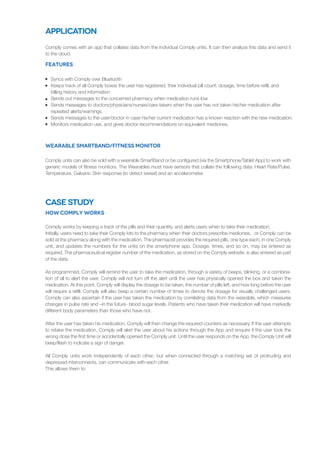 Comply comes with an app that collates data from the individual Comply units. It can then analyze this data and send it
to the cloud.
Syncs with Comply over Bluetooth
Keeps track of all Comply boxes the user has registered, their individual pill count, dosage, time before refill, and
billing history and information
Sends out messages to the concerned pharmacy when medication runs low
Sends messages to doctors/physicians/nurses/care-takers when the user has not taken his/her medication after
repeated alerts/warnings.
Sends messages to the user/doctor in case his/her current medication has a known reaction with the new medication.
Monitors medication use, and gives doctor recommendations on equivalent medicines.
Features
Comply units can also be sold with a wearable SmartBand or be configured (via the Smartphone/Tablet App) to work with
generic models of fitness monitors. The Wearables must have sensors that collate the following data: Heart Rate/Pulse,
Temperature, Galvanic Skin response (to detect sweat) and an accelerometer.
Wearable SmartBand/Fitness Monitor
Application
Comply works by keeping a track of the pills and their quantity, and alerts users when to take their medication.
Initially, users need to take their Comply kits to the pharmacy when their doctors prescribe medicines, or Comply can be
sold at the pharmacy along with the medication. The pharmacist provides the required pills, one type each, in one Comply
unit, and updates the numbers for the units on the smartphone app. Dosage, times, and so on, may be entered as
required. The pharmaceutical register number of the medication, as stored on the Comply website, is also entered as part
of the data.
As programmed, Comply will remind the user to take the medication, through a variety of beeps, blinking, or a combina-
tion of all to alert the user. Comply will not turn off the alert until the user has physically opened the box and taken the
medication. At this point, Comply will display the dosage to be taken, the number of pills left, and how long before the user
will require a refill. Comply will also beep a certain number of times to denote the dosage for visually challenged users.
Comply can also ascertain if the user has taken the medication by correlating data from the wearable, which measures
changes in pulse rate and –in the future- blood sugar levels. Patients who have taken their medication will have markedly
different body parameters than those who have not.
After the user has taken his medication, Comply will then change the required counters as necessary. If the user attempts
to retake the medication, Comply will alert the user about his actions through the App and enquire if the user took the
wrong dose the first time or accidentally opened the Comply unit. Until the user responds on the App, the Comply Unit will
beep/flash to indicate a sign of danger.
All Comply units work independently of each other; but when connected through a matching set of protruding and
depressed interconnects, can communicate with each other.
This allows them to:
How Comply Works
Case Study
 