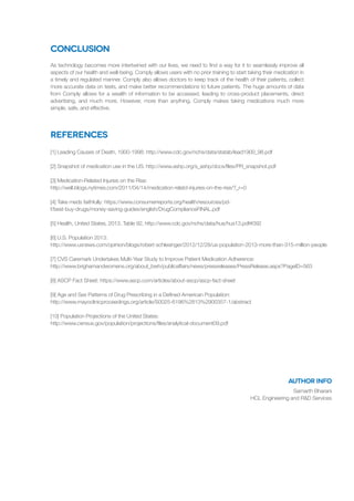 Conclusion
References
As technology becomes more intertwined with our lives, we need to find a way for it to seamlessly improve all
aspects of our health and well-being. Comply allows users with no prior training to start taking their medication in
a timely and regulated manner. Comply also allows doctors to keep track of the health of their patients, collect
more accurate data on tests, and make better recommendations to future patients. The huge amounts of data
from Comply allows for a wealth of information to be accessed, leading to cross-product placements, direct
advertising, and much more. However, more than anything, Comply makes taking medications much more
simple, safe, and effective.
[1] Leading Causes of Death, 1900-1998: http://www.cdc.gov/nchs/data/statab/lead1900_98.pdf
[2] Snapshot of medication use in the US: http://www.ashp.org/s_ashp/docs/files/PR_snapshot.pdf
[3] Medication-Related Injuries on the Rise:
http://well.blogs.nytimes.com/2011/04/14/medication-relatd-injuries-on-the-rise/?_r=0
[4] Take meds faithfully: https://www.consumerreports.org/health/resources/pd-
f/best-buy-drugs/money-saving-guides/english/DrugComplianceFINAL.pdf
[5] Health, United States, 2013. Table 92, http://www.cdc.gov/nchs/data/hus/hus13.pdf#092
[6] U.S. Population 2013:
http://www.usnews.com/opinion/blogs/robert-schlesinger/2012/12/28/us-population-2013-more-than-315-million-people
[7] CVS Caremark Undertakes Multi-Year Study to Improve Patient Medication Adherence:
http://www.brighamandwomens.org/about_bwh/publicaffairs/news/pressreleases/PressRelease.aspx?PageID=563
[8] ASCP Fact Sheet: https://www.ascp.com/articles/about-ascp/ascp-fact-sheet
[9] Age and Sex Patterns of Drug Prescribing in a Defined American Population:
http://www.mayoclinicproceedings.org/article/S0025-6196%2813%2900357-1/abstract
[10] Population Projections of the United States:
http://www.census.gov/population/projections/files/analytical-document09.pdf
author info
Samarth Bharani
HCL Engineering and R&D Services
 