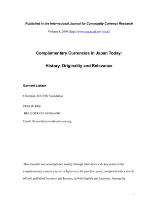 Published in the International Journal for Community Currency Research

                   Volume 8, 2004 (http://www.uea.ac.uk/env/ijccr/)




          Complementary Currencies in Japan Today:


                 History, Originality and Relevance



Bernard Lietaer


Chairman ACCESS Foundation


POBOX 4006

BOULDER CO 80306-4006

Email: Bernard@accessfoundation.org




This research was accomplished mainly through interviews with key actors in the

complementary currency scene in Japan over the past few years, completed with a search

of both published literature and Internet, in both English and Japanese. Among the




                                                                                     1
 
