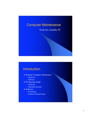 Computer Maintenance
                    Tools for a healthy PC




Introduction
l   Routine Computer Maintnance
    – Hardware
    – Software
l   PC Buying Guide
    – Hardware
    – Operating Systems
l   Software
    – Purchasing
    – Hardware Requirements




                                             1
 