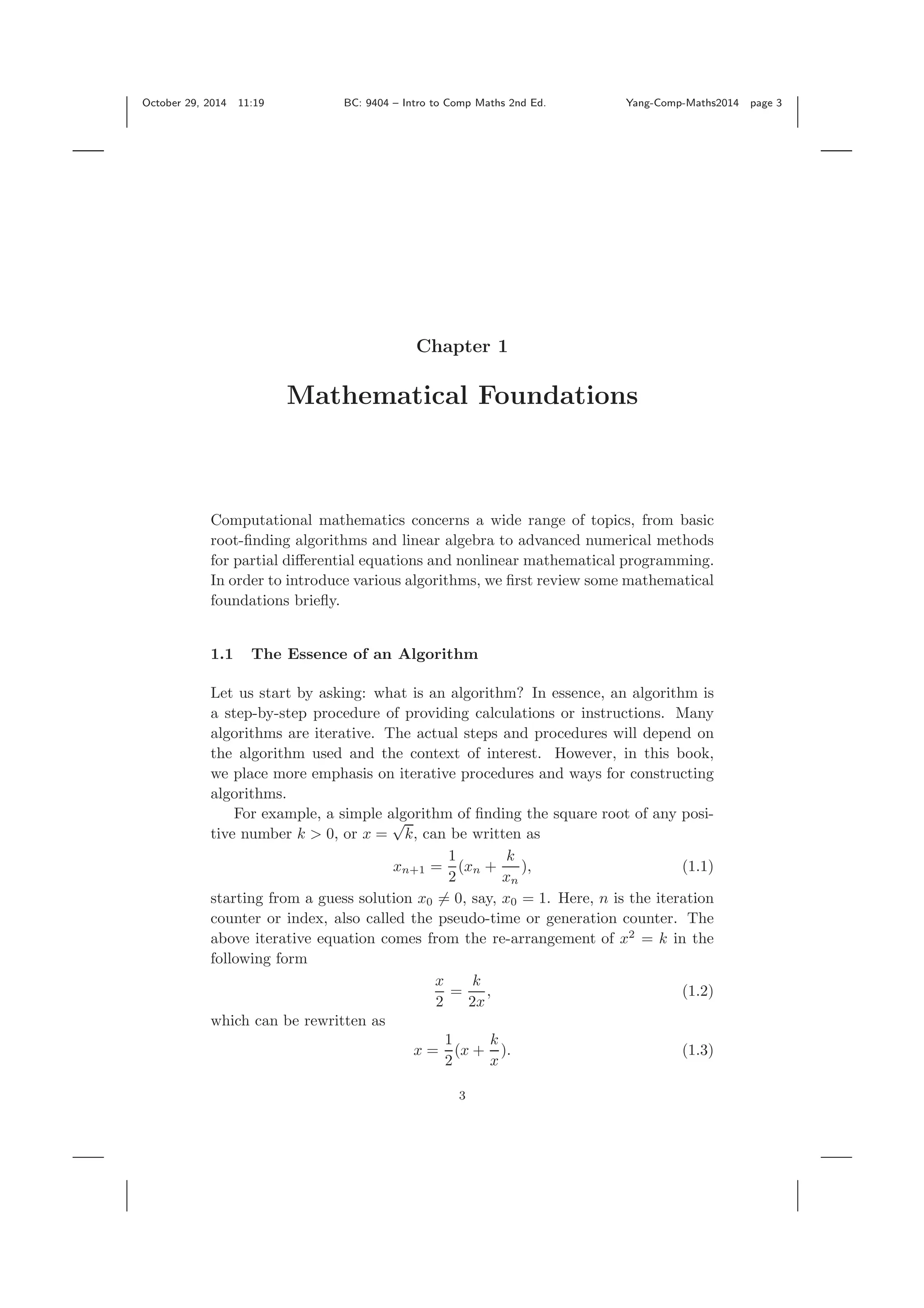 October 29, 2014 11:19 BC: 9404 – Intro to Comp Maths 2nd Ed. Yang-Comp-Maths2014 page 3 Chapter 1 Mathematical Foundations Computational mathematics concerns a wide range of topics, from basic root-ﬁnding algorithms and linear algebra to advanced numerical methods for partial diﬀerential equations and nonlinear mathematical programming. In order to introduce various algorithms, we ﬁrst review some mathematical foundations brieﬂy. 1.1 The Essence of an Algorithm Let us start by asking: what is an algorithm? In essence, an algorithm is a step-by-step procedure of providing calculations or instructions. Many algorithms are iterative. The actual steps and procedures will depend on the algorithm used and the context of interest. However, in this book, we place more emphasis on iterative procedures and ways for constructing algorithms. For example, a simple algorithm of ﬁnding the square root of any posi- tive number k > 0, or x = √ k, can be written as xn+1 = 1 2 (xn + k xn ), (1.1) starting from a guess solution x0 = 0, say, x0 = 1. Here, n is the iteration counter or index, also called the pseudo-time or generation counter. The above iterative equation comes from the re-arrangement of x2 = k in the following form x 2 = k 2x , (1.2) which can be rewritten as x = 1 2 (x + k x ). (1.3) 3 