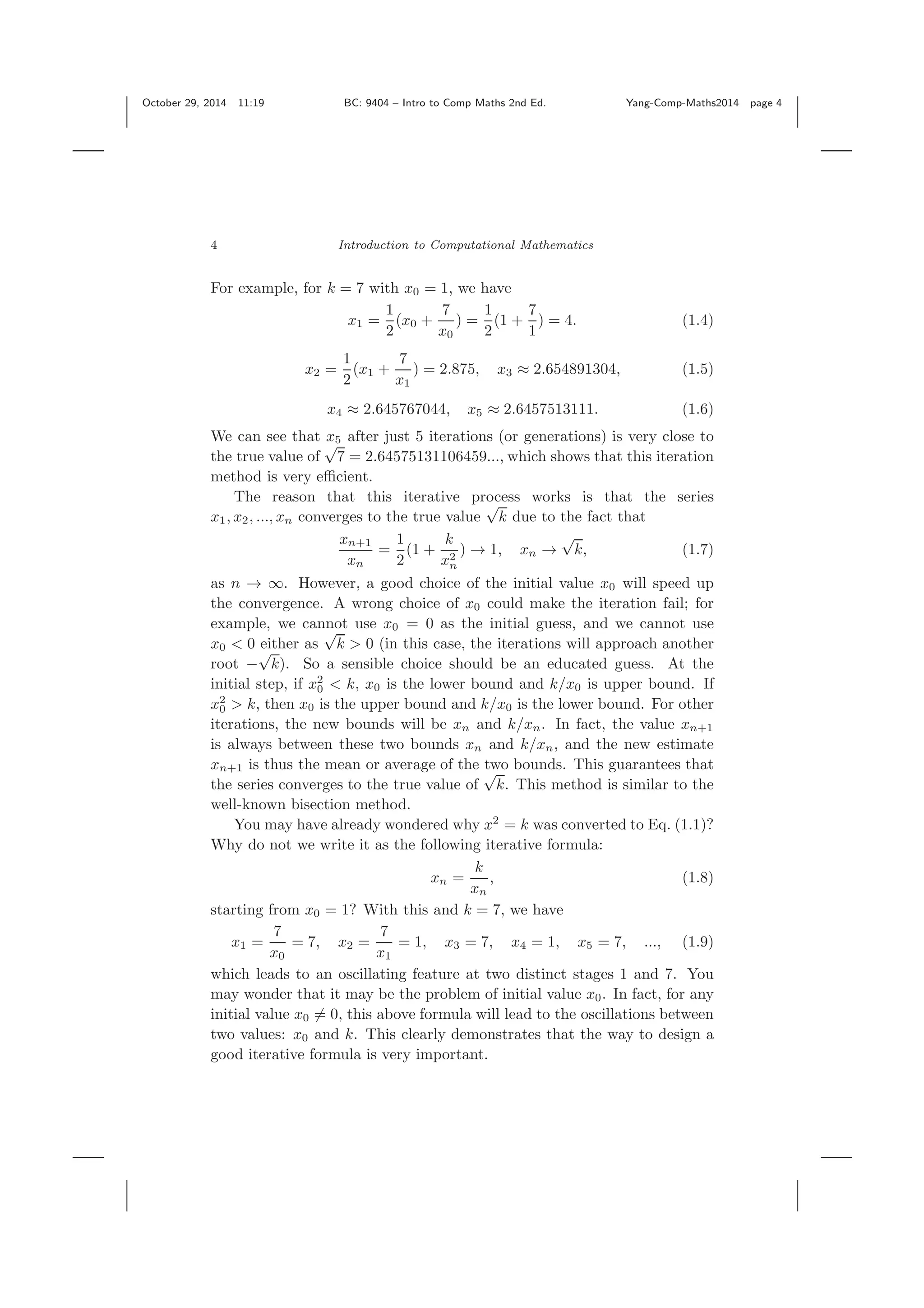 October 29, 2014 11:19 BC: 9404 – Intro to Comp Maths 2nd Ed. Yang-Comp-Maths2014 page 4 4 Introduction to Computational Mathematics For example, for k = 7 with x0 = 1, we have x1 = 1 2 (x0 + 7 x0 ) = 1 2 (1 + 7 1 ) = 4. (1.4) x2 = 1 2 (x1 + 7 x1 ) = 2.875, x3 ≈ 2.654891304, (1.5) x4 ≈ 2.645767044, x5 ≈ 2.6457513111. (1.6) We can see that x5 after just 5 iterations (or generations) is very close to the true value of √ 7 = 2.64575131106459..., which shows that this iteration method is very eﬃcient. The reason that this iterative process works is that the series x1, x2, ..., xn converges to the true value √ k due to the fact that xn+1 xn = 1 2 (1 + k x2 n ) → 1, xn → √ k, (1.7) as n → ∞. However, a good choice of the initial value x0 will speed up the convergence. A wrong choice of x0 could make the iteration fail; for example, we cannot use x0 = 0 as the initial guess, and we cannot use x0 < 0 either as √ k > 0 (in this case, the iterations will approach another root − √ k). So a sensible choice should be an educated guess. At the initial step, if x2 0 < k, x0 is the lower bound and k/x0 is upper bound. If x2 0 > k, then x0 is the upper bound and k/x0 is the lower bound. For other iterations, the new bounds will be xn and k/xn. In fact, the value xn+1 is always between these two bounds xn and k/xn, and the new estimate xn+1 is thus the mean or average of the two bounds. This guarantees that the series converges to the true value of √ k. This method is similar to the well-known bisection method. You may have already wondered why x2 = k was converted to Eq. (1.1)? Why do not we write it as the following iterative formula: xn = k xn , (1.8) starting from x0 = 1? With this and k = 7, we have x1 = 7 x0 = 7, x2 = 7 x1 = 1, x3 = 7, x4 = 1, x5 = 7, ..., (1.9) which leads to an oscillating feature at two distinct stages 1 and 7. You may wonder that it may be the problem of initial value x0. In fact, for any initial value x0 = 0, this above formula will lead to the oscillations between two values: x0 and k. This clearly demonstrates that the way to design a good iterative formula is very important. 