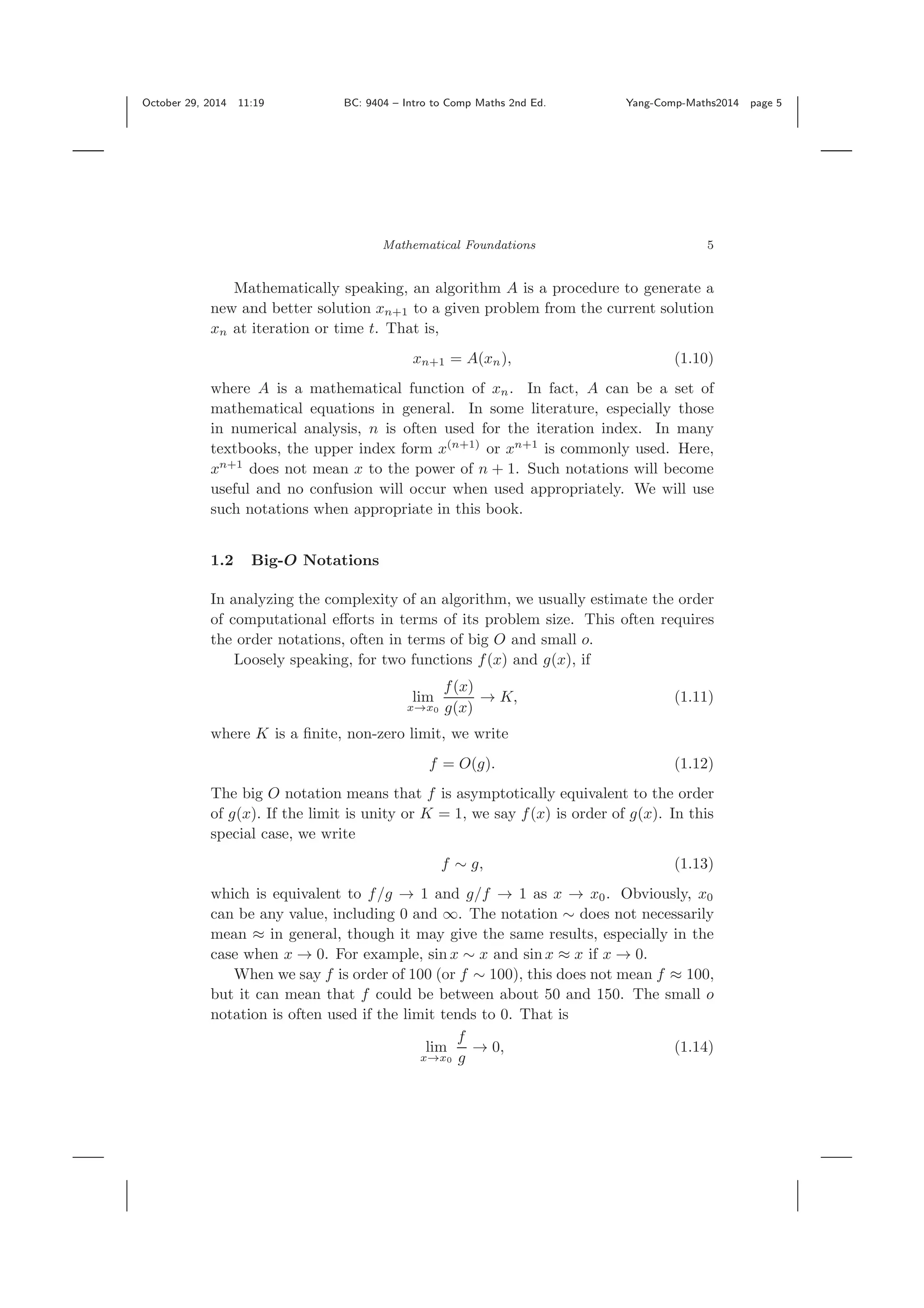 October 29, 2014 11:19 BC: 9404 – Intro to Comp Maths 2nd Ed. Yang-Comp-Maths2014 page 5 Mathematical Foundations 5 Mathematically speaking, an algorithm A is a procedure to generate a new and better solution xn+1 to a given problem from the current solution xn at iteration or time t. That is, xn+1 = A(xn), (1.10) where A is a mathematical function of xn. In fact, A can be a set of mathematical equations in general. In some literature, especially those in numerical analysis, n is often used for the iteration index. In many textbooks, the upper index form x(n+1) or xn+1 is commonly used. Here, xn+1 does not mean x to the power of n + 1. Such notations will become useful and no confusion will occur when used appropriately. We will use such notations when appropriate in this book. 1.2 Big-O Notations In analyzing the complexity of an algorithm, we usually estimate the order of computational eﬀorts in terms of its problem size. This often requires the order notations, often in terms of big O and small o. Loosely speaking, for two functions f(x) and g(x), if lim x→x0 f(x) g(x) → K, (1.11) where K is a ﬁnite, non-zero limit, we write f = O(g). (1.12) The big O notation means that f is asymptotically equivalent to the order of g(x). If the limit is unity or K = 1, we say f(x) is order of g(x). In this special case, we write f ∼ g, (1.13) which is equivalent to f/g → 1 and g/f → 1 as x → x0. Obviously, x0 can be any value, including 0 and ∞. The notation ∼ does not necessarily mean ≈ in general, though it may give the same results, especially in the case when x → 0. For example, sin x ∼ x and sin x ≈ x if x → 0. When we say f is order of 100 (or f ∼ 100), this does not mean f ≈ 100, but it can mean that f could be between about 50 and 150. The small o notation is often used if the limit tends to 0. That is lim x→x0 f g → 0, (1.14) 