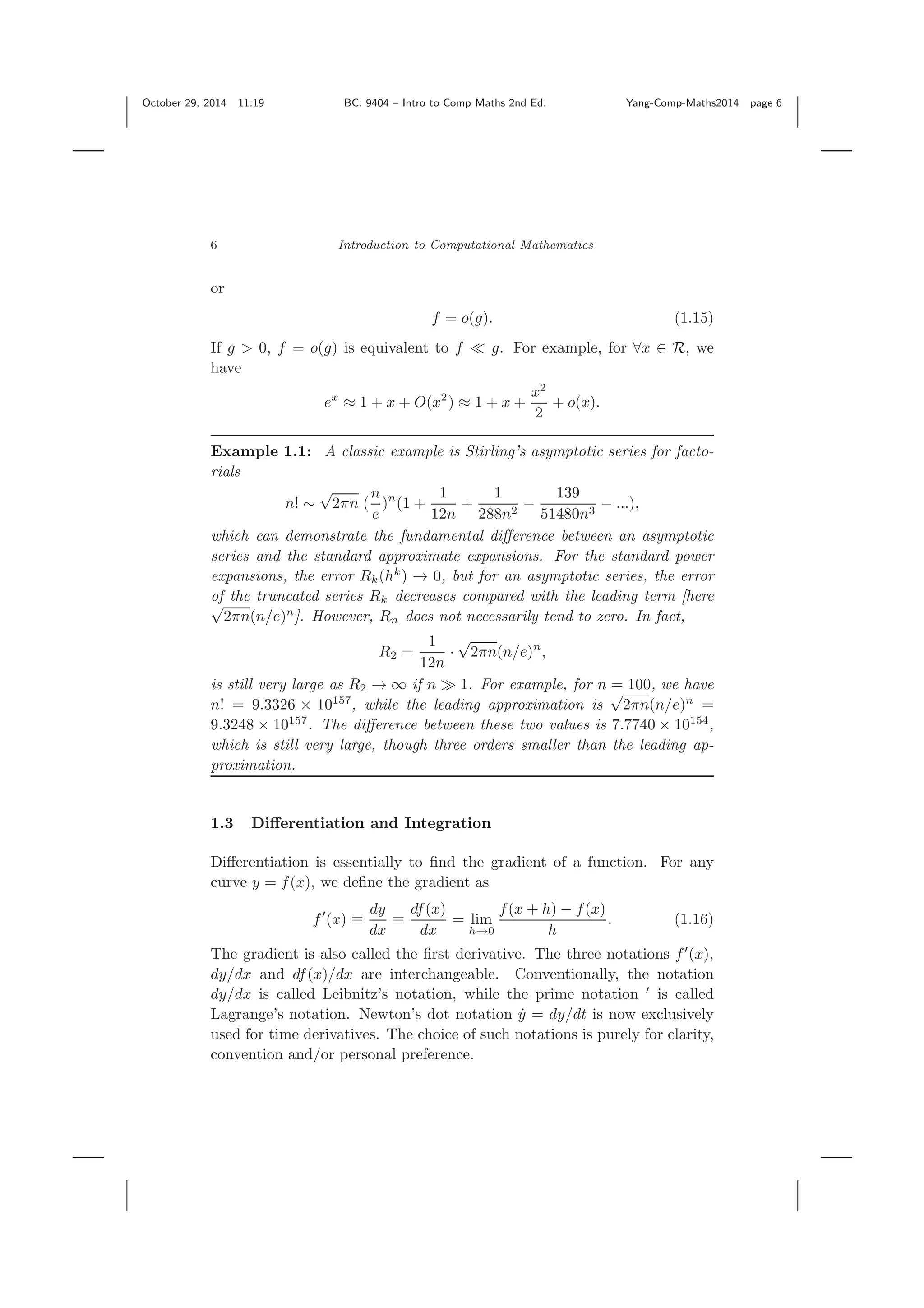 October 29, 2014 11:19 BC: 9404 – Intro to Comp Maths 2nd Ed. Yang-Comp-Maths2014 page 6 6 Introduction to Computational Mathematics or f = o(g). (1.15) If g > 0, f = o(g) is equivalent to f g. For example, for ∀x ∈ R, we have ex ≈ 1 + x + O(x2 ) ≈ 1 + x + x2 2 + o(x). Example 1.1: A classic example is Stirling’s asymptotic series for facto- rials n! ∼ √ 2πn ( n e )n (1 + 1 12n + 1 288n2 − 139 51480n3 − ...), which can demonstrate the fundamental diﬀerence between an asymptotic series and the standard approximate expansions. For the standard power expansions, the error Rk(hk ) → 0, but for an asymptotic series, the error of the truncated series Rk decreases compared with the leading term [here√ 2πn(n/e)n ]. However, Rn does not necessarily tend to zero. In fact, R2 = 1 12n · √ 2πn(n/e)n , is still very large as R2 → ∞ if n 1. For example, for n = 100, we have n! = 9.3326 × 10157 , while the leading approximation is √ 2πn(n/e)n = 9.3248 × 10157 . The diﬀerence between these two values is 7.7740 × 10154 , which is still very large, though three orders smaller than the leading ap- proximation. 1.3 Diﬀerentiation and Integration Diﬀerentiation is essentially to ﬁnd the gradient of a function. For any curve y = f(x), we deﬁne the gradient as f (x) ≡ dy dx ≡ df(x) dx = lim h→0 f(x + h) − f(x) h . (1.16) The gradient is also called the ﬁrst derivative. The three notations f (x), dy/dx and df(x)/dx are interchangeable. Conventionally, the notation dy/dx is called Leibnitz’s notation, while the prime notation is called Lagrange’s notation. Newton’s dot notation ˙y = dy/dt is now exclusively used for time derivatives. The choice of such notations is purely for clarity, convention and/or personal preference. 