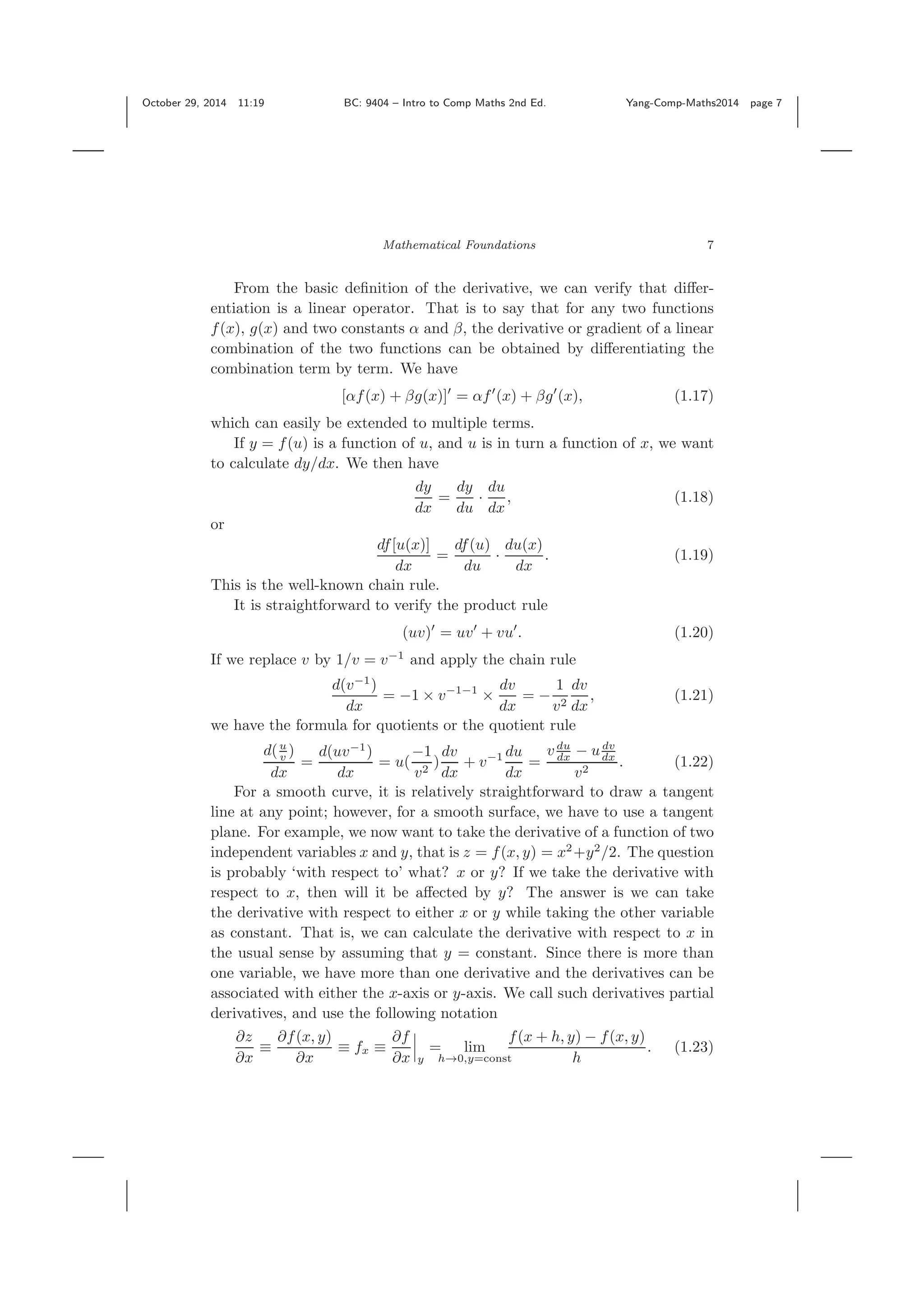 October 29, 2014 11:19 BC: 9404 – Intro to Comp Maths 2nd Ed. Yang-Comp-Maths2014 page 7 Mathematical Foundations 7 From the basic deﬁnition of the derivative, we can verify that diﬀer- entiation is a linear operator. That is to say that for any two functions f(x), g(x) and two constants α and β, the derivative or gradient of a linear combination of the two functions can be obtained by diﬀerentiating the combination term by term. We have [αf(x) + βg(x)] = αf (x) + βg (x), (1.17) which can easily be extended to multiple terms. If y = f(u) is a function of u, and u is in turn a function of x, we want to calculate dy/dx. We then have dy dx = dy du · du dx , (1.18) or df[u(x)] dx = df(u) du · du(x) dx . (1.19) This is the well-known chain rule. It is straightforward to verify the product rule (uv) = uv + vu . (1.20) If we replace v by 1/v = v−1 and apply the chain rule d(v−1 ) dx = −1 × v−1−1 × dv dx = − 1 v2 dv dx , (1.21) we have the formula for quotients or the quotient rule d(u v ) dx = d(uv−1 ) dx = u( −1 v2 ) dv dx + v−1 du dx = v du dx − udv dx v2 . (1.22) For a smooth curve, it is relatively straightforward to draw a tangent line at any point; however, for a smooth surface, we have to use a tangent plane. For example, we now want to take the derivative of a function of two independent variables x and y, that is z = f(x, y) = x2 +y2 /2. The question is probably ‘with respect to’ what? x or y? If we take the derivative with respect to x, then will it be aﬀected by y? The answer is we can take the derivative with respect to either x or y while taking the other variable as constant. That is, we can calculate the derivative with respect to x in the usual sense by assuming that y = constant. Since there is more than one variable, we have more than one derivative and the derivatives can be associated with either the x-axis or y-axis. We call such derivatives partial derivatives, and use the following notation ∂z ∂x ≡ ∂f(x, y) ∂x ≡ fx ≡ ∂f ∂x y = lim h→0,y=const f(x + h, y) − f(x, y) h . (1.23) 