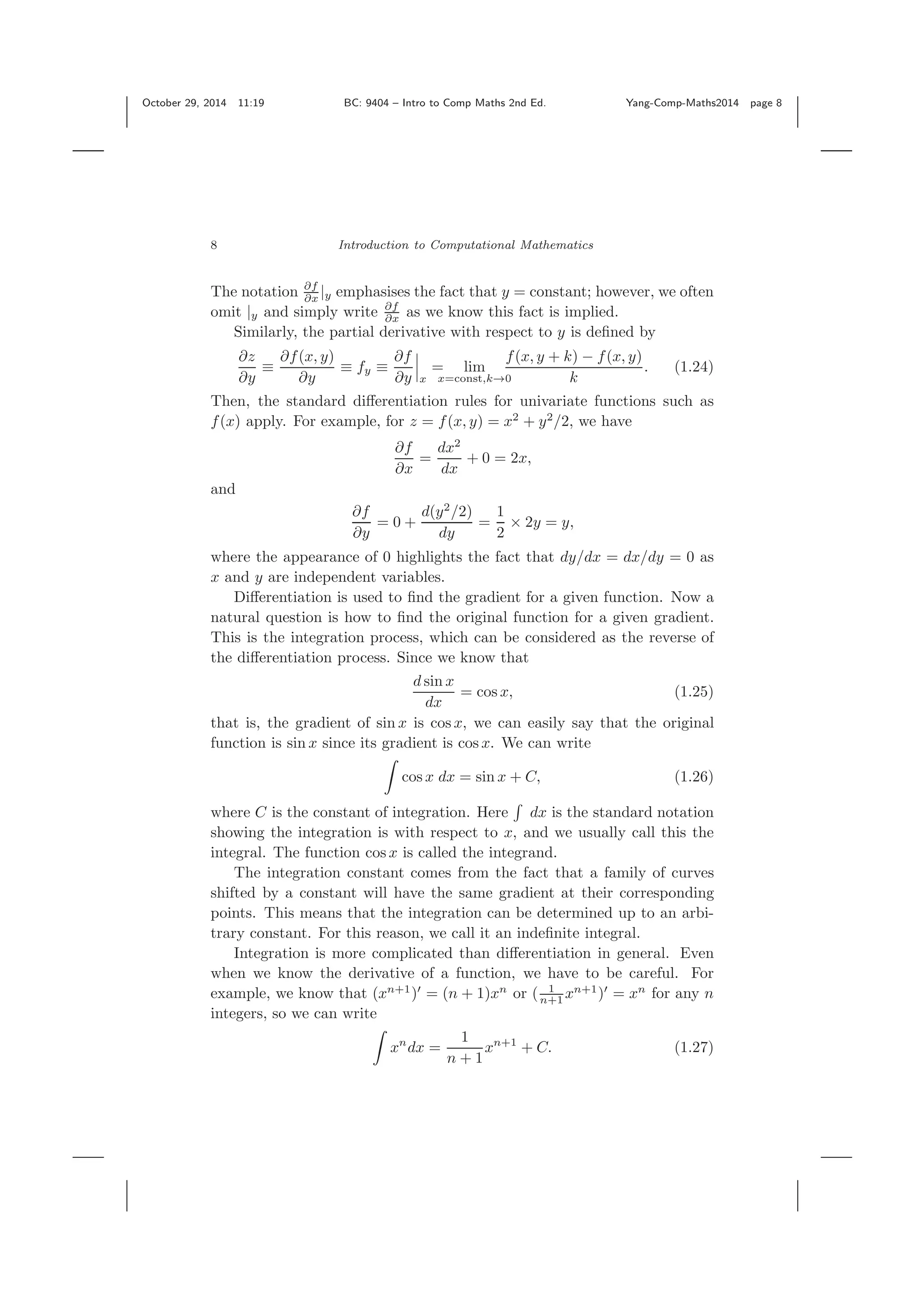 October 29, 2014 11:19 BC: 9404 – Intro to Comp Maths 2nd Ed. Yang-Comp-Maths2014 page 8 8 Introduction to Computational Mathematics The notation ∂f ∂x |y emphasises the fact that y = constant; however, we often omit |y and simply write ∂f ∂x as we know this fact is implied. Similarly, the partial derivative with respect to y is deﬁned by ∂z ∂y ≡ ∂f(x, y) ∂y ≡ fy ≡ ∂f ∂y x = lim x=const,k→0 f(x, y + k) − f(x, y) k . (1.24) Then, the standard diﬀerentiation rules for univariate functions such as f(x) apply. For example, for z = f(x, y) = x2 + y2 /2, we have ∂f ∂x = dx2 dx + 0 = 2x, and ∂f ∂y = 0 + d(y2 /2) dy = 1 2 × 2y = y, where the appearance of 0 highlights the fact that dy/dx = dx/dy = 0 as x and y are independent variables. Diﬀerentiation is used to ﬁnd the gradient for a given function. Now a natural question is how to ﬁnd the original function for a given gradient. This is the integration process, which can be considered as the reverse of the diﬀerentiation process. Since we know that d sin x dx = cos x, (1.25) that is, the gradient of sin x is cos x, we can easily say that the original function is sin x since its gradient is cos x. We can write cos x dx = sin x + C, (1.26) where C is the constant of integration. Here dx is the standard notation showing the integration is with respect to x, and we usually call this the integral. The function cos x is called the integrand. The integration constant comes from the fact that a family of curves shifted by a constant will have the same gradient at their corresponding points. This means that the integration can be determined up to an arbi- trary constant. For this reason, we call it an indeﬁnite integral. Integration is more complicated than diﬀerentiation in general. Even when we know the derivative of a function, we have to be careful. For example, we know that (xn+1 ) = (n + 1)xn or ( 1 n+1 xn+1 ) = xn for any n integers, so we can write xn dx = 1 n + 1 xn+1 + C. (1.27) 