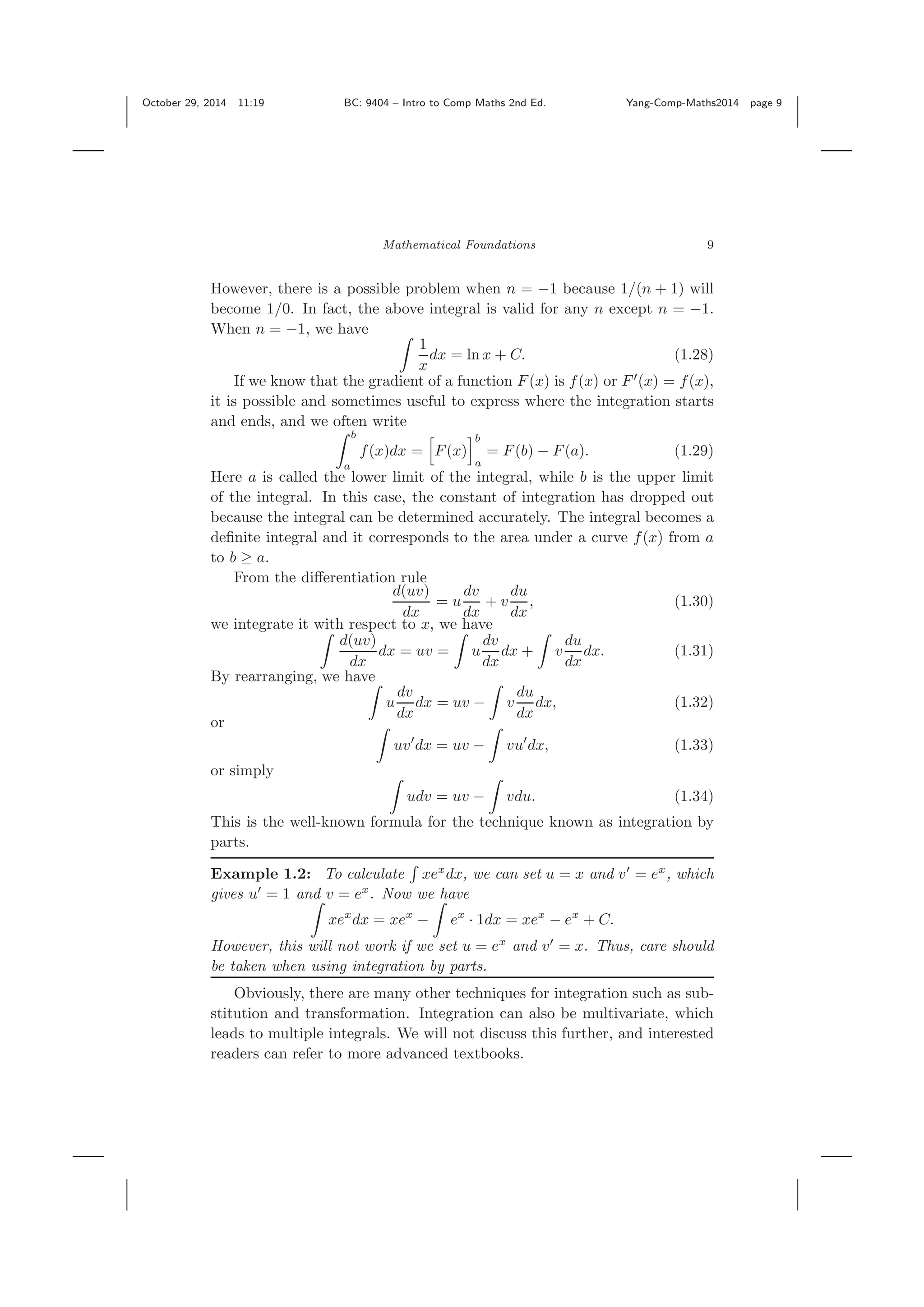 October 29, 2014 11:19 BC: 9404 – Intro to Comp Maths 2nd Ed. Yang-Comp-Maths2014 page 9 Mathematical Foundations 9 However, there is a possible problem when n = −1 because 1/(n + 1) will become 1/0. In fact, the above integral is valid for any n except n = −1. When n = −1, we have 1 x dx = ln x + C. (1.28) If we know that the gradient of a function F(x) is f(x) or F (x) = f(x), it is possible and sometimes useful to express where the integration starts and ends, and we often write b a f(x)dx = F(x) b a = F(b) − F(a). (1.29) Here a is called the lower limit of the integral, while b is the upper limit of the integral. In this case, the constant of integration has dropped out because the integral can be determined accurately. The integral becomes a deﬁnite integral and it corresponds to the area under a curve f(x) from a to b ≥ a. From the diﬀerentiation rule d(uv) dx = u dv dx + v du dx , (1.30) we integrate it with respect to x, we have d(uv) dx dx = uv = u dv dx dx + v du dx dx. (1.31) By rearranging, we have u dv dx dx = uv − v du dx dx, (1.32) or uv dx = uv − vu dx, (1.33) or simply udv = uv − vdu. (1.34) This is the well-known formula for the technique known as integration by parts. Example 1.2: To calculate xex dx, we can set u = x and v = ex , which gives u = 1 and v = ex . Now we have xex dx = xex − ex · 1dx = xex − ex + C. However, this will not work if we set u = ex and v = x. Thus, care should be taken when using integration by parts. Obviously, there are many other techniques for integration such as sub- stitution and transformation. Integration can also be multivariate, which leads to multiple integrals. We will not discuss this further, and interested readers can refer to more advanced textbooks. 
