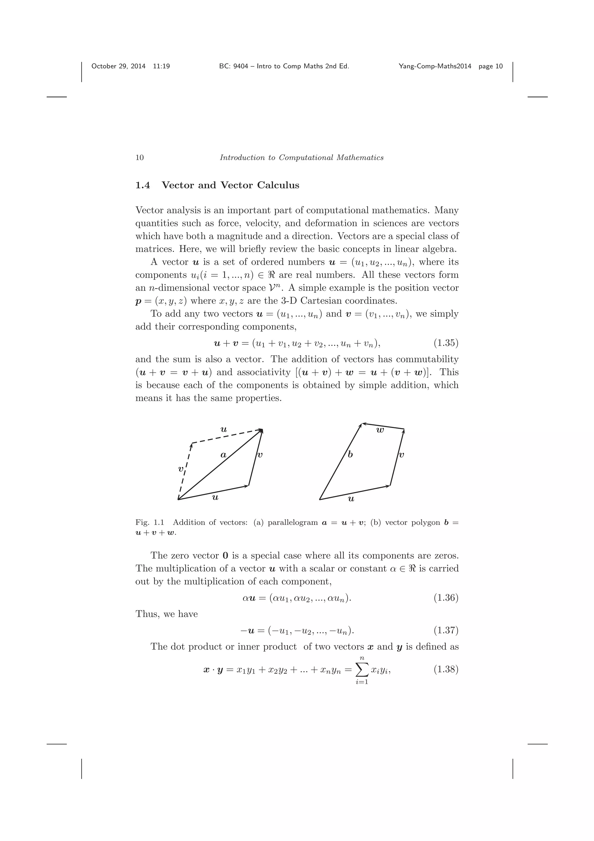 October 29, 2014 11:19 BC: 9404 – Intro to Comp Maths 2nd Ed. Yang-Comp-Maths2014 page 10 10 Introduction to Computational Mathematics 1.4 Vector and Vector Calculus Vector analysis is an important part of computational mathematics. Many quantities such as force, velocity, and deformation in sciences are vectors which have both a magnitude and a direction. Vectors are a special class of matrices. Here, we will brieﬂy review the basic concepts in linear algebra. A vector u is a set of ordered numbers u = (u1, u2, ..., un), where its components ui(i = 1, ..., n) ∈ are real numbers. All these vectors form an n-dimensional vector space Vn . A simple example is the position vector p = (x, y, z) where x, y, z are the 3-D Cartesian coordinates. To add any two vectors u = (u1, ..., un) and v = (v1, ..., vn), we simply add their corresponding components, u + v = (u1 + v1, u2 + v2, ..., un + vn), (1.35) and the sum is also a vector. The addition of vectors has commutability (u + v = v + u) and associativity [(u + v) + w = u + (v + w)]. This is because each of the components is obtained by simple addition, which means it has the same properties. u v w b v u a v u Fig. 1.1 Addition of vectors: (a) parallelogram a = u + v; (b) vector polygon b = u + v + w. The zero vector 0 is a special case where all its components are zeros. The multiplication of a vector u with a scalar or constant α ∈ is carried out by the multiplication of each component, αu = (αu1, αu2, ..., αun). (1.36) Thus, we have −u = (−u1, −u2, ..., −un). (1.37) The dot product or inner product of two vectors x and y is deﬁned as x · y = x1y1 + x2y2 + ... + xnyn = n i=1 xiyi, (1.38) 