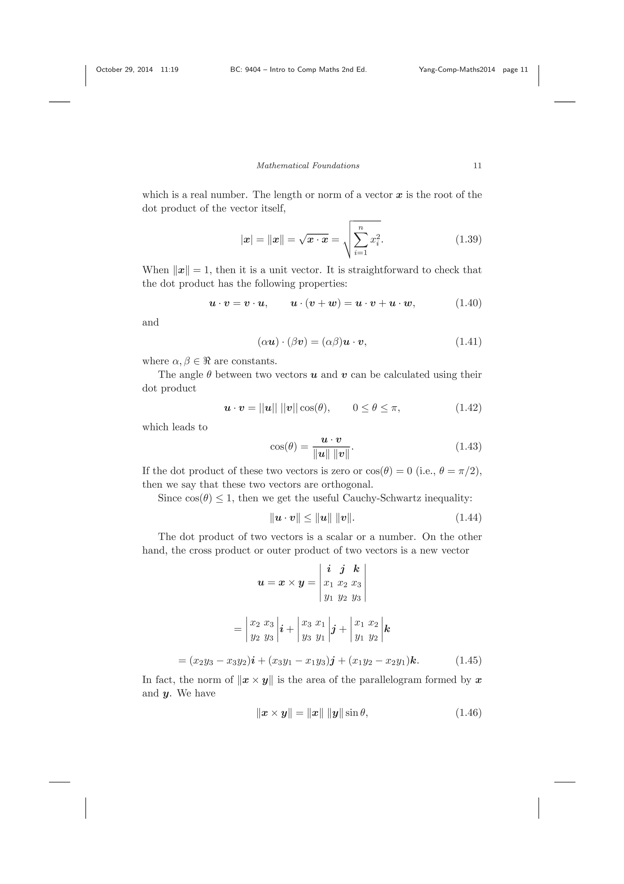 October 29, 2014 11:19 BC: 9404 – Intro to Comp Maths 2nd Ed. Yang-Comp-Maths2014 page 11 Mathematical Foundations 11 which is a real number. The length or norm of a vector x is the root of the dot product of the vector itself, |x| = x = √ x · x = n i=1 x2 i . (1.39) When x = 1, then it is a unit vector. It is straightforward to check that the dot product has the following properties: u · v = v · u, u · (v + w) = u · v + u · w, (1.40) and (αu) · (βv) = (αβ)u · v, (1.41) where α, β ∈ are constants. The angle θ between two vectors u and v can be calculated using their dot product u · v = ||u|| ||v|| cos(θ), 0 ≤ θ ≤ π, (1.42) which leads to cos(θ) = u · v u v . (1.43) If the dot product of these two vectors is zero or cos(θ) = 0 (i.e., θ = π/2), then we say that these two vectors are orthogonal. Since cos(θ) ≤ 1, then we get the useful Cauchy-Schwartz inequality: u · v ≤ u v . (1.44) The dot product of two vectors is a scalar or a number. On the other hand, the cross product or outer product of two vectors is a new vector u = x × y = i j k x1 x2 x3 y1 y2 y3 = x2 x3 y2 y3 i + x3 x1 y3 y1 j + x1 x2 y1 y2 k = (x2y3 − x3y2)i + (x3y1 − x1y3)j + (x1y2 − x2y1)k. (1.45) In fact, the norm of x × y is the area of the parallelogram formed by x and y. We have x × y = x y sin θ, (1.46) 