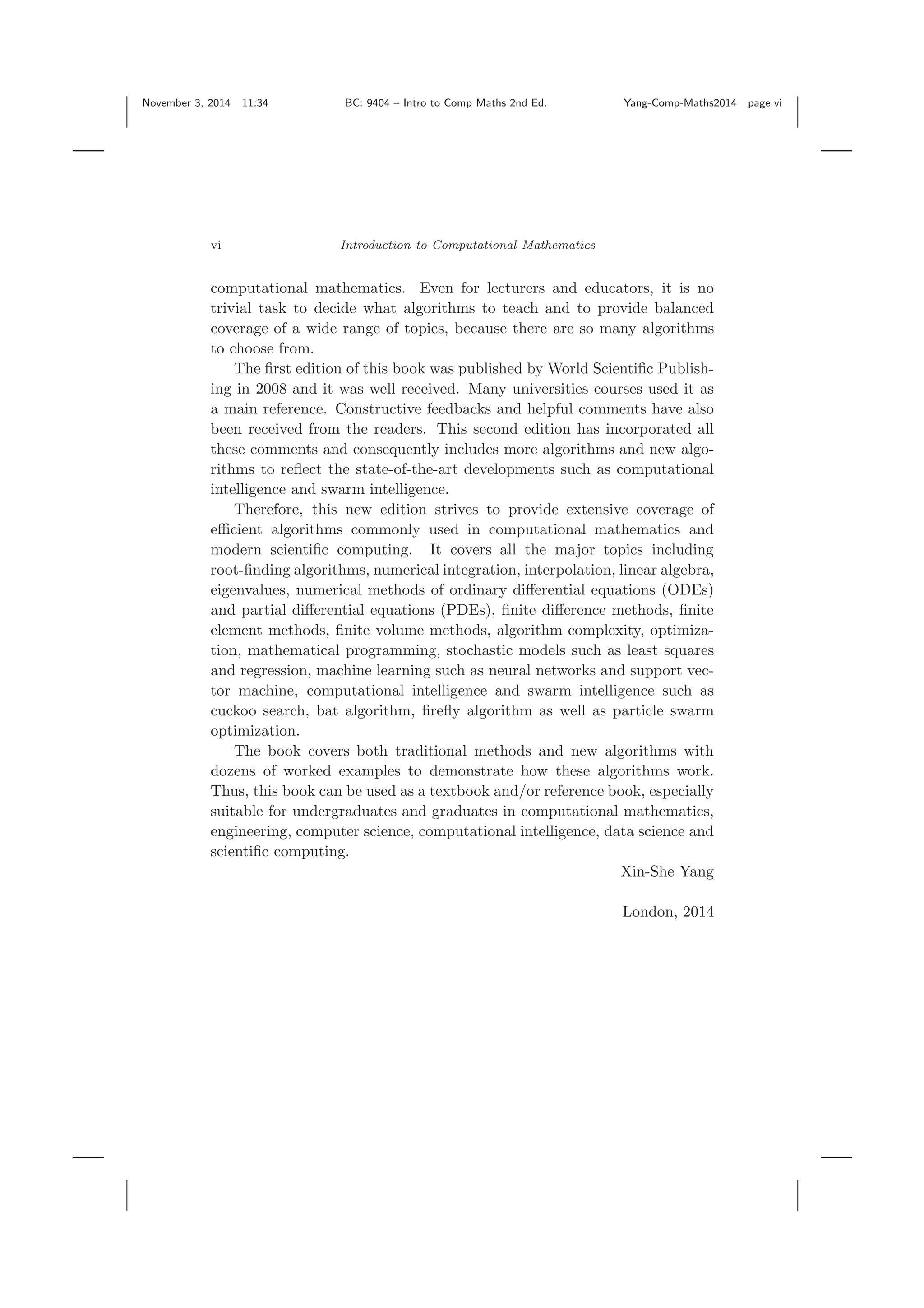 November 3, 2014 11:34 BC: 9404 – Intro to Comp Maths 2nd Ed. Yang-Comp-Maths2014 page vi vi Introduction to Computational Mathematics computational mathematics. Even for lecturers and educators, it is no trivial task to decide what algorithms to teach and to provide balanced coverage of a wide range of topics, because there are so many algorithms to choose from. The ﬁrst edition of this book was published by World Scientiﬁc Publish- ing in 2008 and it was well received. Many universities courses used it as a main reference. Constructive feedbacks and helpful comments have also been received from the readers. This second edition has incorporated all these comments and consequently includes more algorithms and new algo- rithms to reﬂect the state-of-the-art developments such as computational intelligence and swarm intelligence. Therefore, this new edition strives to provide extensive coverage of eﬃcient algorithms commonly used in computational mathematics and modern scientiﬁc computing. It covers all the major topics including root-ﬁnding algorithms, numerical integration, interpolation, linear algebra, eigenvalues, numerical methods of ordinary diﬀerential equations (ODEs) and partial diﬀerential equations (PDEs), ﬁnite diﬀerence methods, ﬁnite element methods, ﬁnite volume methods, algorithm complexity, optimiza- tion, mathematical programming, stochastic models such as least squares and regression, machine learning such as neural networks and support vec- tor machine, computational intelligence and swarm intelligence such as cuckoo search, bat algorithm, ﬁreﬂy algorithm as well as particle swarm optimization. The book covers both traditional methods and new algorithms with dozens of worked examples to demonstrate how these algorithms work. Thus, this book can be used as a textbook and/or reference book, especially suitable for undergraduates and graduates in computational mathematics, engineering, computer science, computational intelligence, data science and scientiﬁc computing. Xin-She Yang London, 2014 