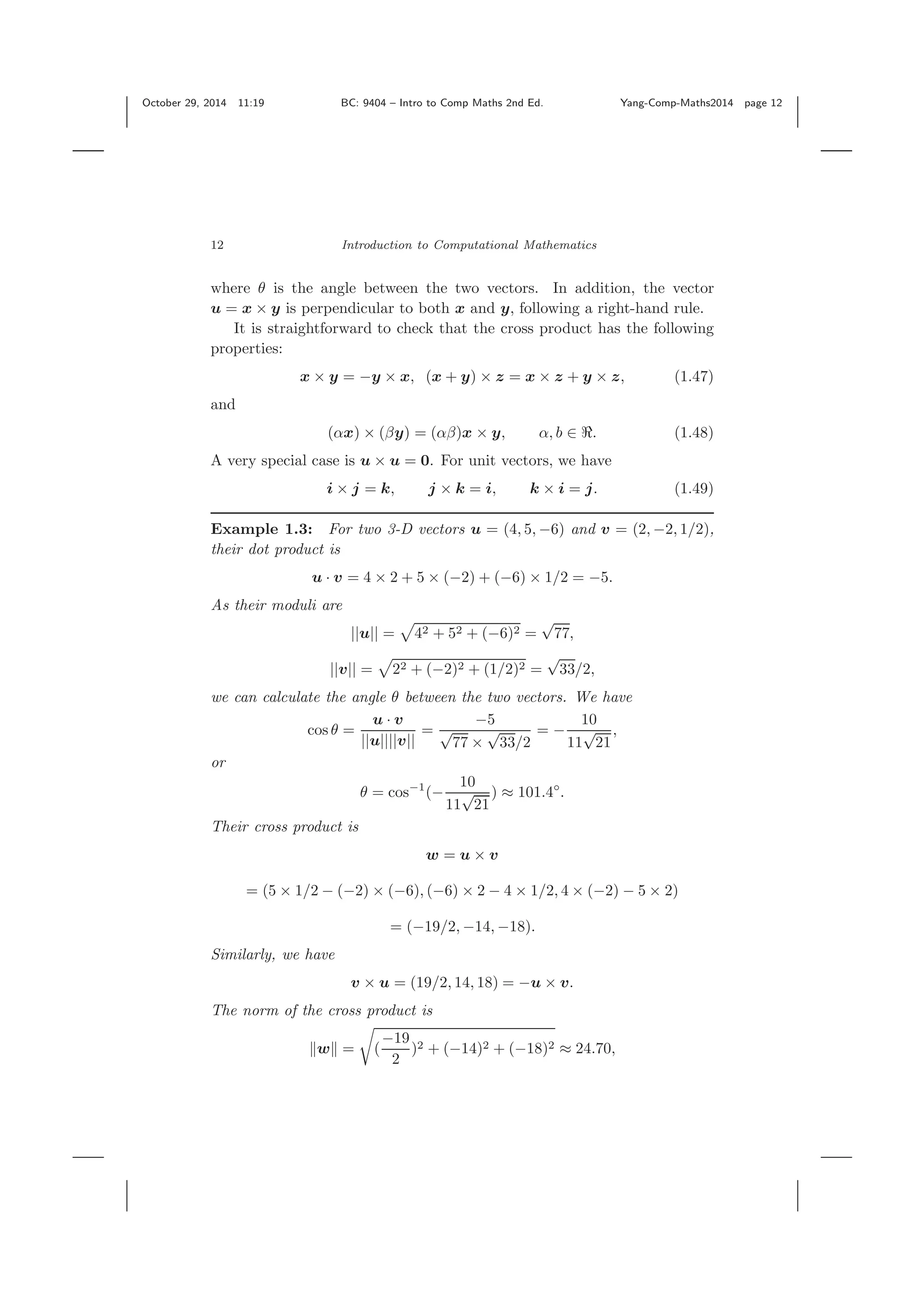 October 29, 2014 11:19 BC: 9404 – Intro to Comp Maths 2nd Ed. Yang-Comp-Maths2014 page 12 12 Introduction to Computational Mathematics where θ is the angle between the two vectors. In addition, the vector u = x × y is perpendicular to both x and y, following a right-hand rule. It is straightforward to check that the cross product has the following properties: x × y = −y × x, (x + y) × z = x × z + y × z, (1.47) and (αx) × (βy) = (αβ)x × y, α, b ∈ . (1.48) A very special case is u × u = 0. For unit vectors, we have i × j = k, j × k = i, k × i = j. (1.49) Example 1.3: For two 3-D vectors u = (4, 5, −6) and v = (2, −2, 1/2), their dot product is u · v = 4 × 2 + 5 × (−2) + (−6) × 1/2 = −5. As their moduli are ||u|| = 42 + 52 + (−6)2 = √ 77, ||v|| = 22 + (−2)2 + (1/2)2 = √ 33/2, we can calculate the angle θ between the two vectors. We have cos θ = u · v ||u||||v|| = −5 √ 77 × √ 33/2 = − 10 11 √ 21 , or θ = cos−1 (− 10 11 √ 21 ) ≈ 101.4◦ . Their cross product is w = u × v = (5 × 1/2 − (−2) × (−6), (−6) × 2 − 4 × 1/2, 4 × (−2) − 5 × 2) = (−19/2, −14, −18). Similarly, we have v × u = (19/2, 14, 18) = −u × v. The norm of the cross product is w = ( −19 2 )2 + (−14)2 + (−18)2 ≈ 24.70, 