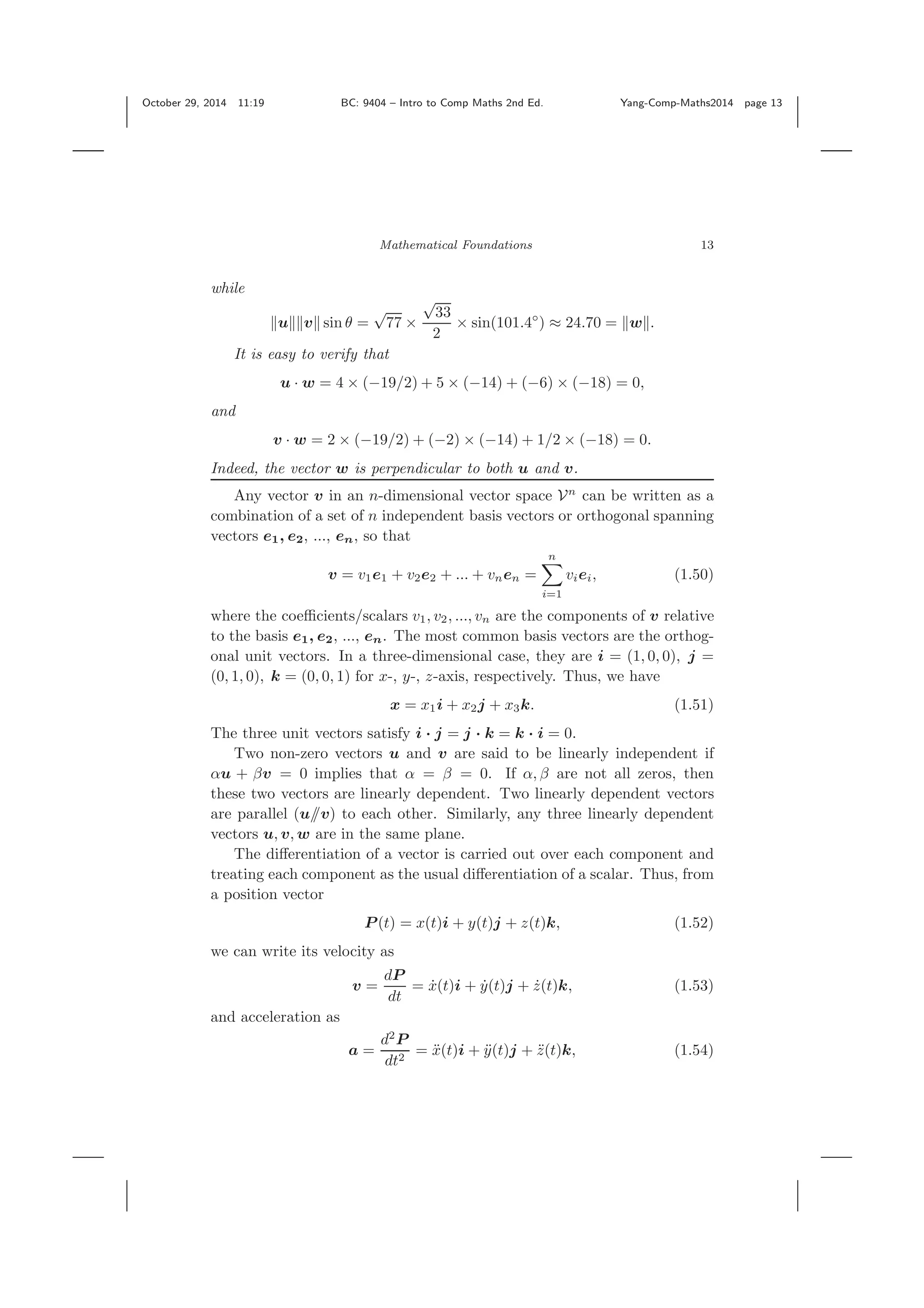 October 29, 2014 11:19 BC: 9404 – Intro to Comp Maths 2nd Ed. Yang-Comp-Maths2014 page 13 Mathematical Foundations 13 while u v sin θ = √ 77 × √ 33 2 × sin(101.4◦ ) ≈ 24.70 = w . It is easy to verify that u · w = 4 × (−19/2) + 5 × (−14) + (−6) × (−18) = 0, and v · w = 2 × (−19/2) + (−2) × (−14) + 1/2 × (−18) = 0. Indeed, the vector w is perpendicular to both u and v. Any vector v in an n-dimensional vector space Vn can be written as a combination of a set of n independent basis vectors or orthogonal spanning vectors e1, e2, ..., en, so that v = v1e1 + v2e2 + ... + vnen = n i=1 viei, (1.50) where the coeﬃcients/scalars v1, v2, ..., vn are the components of v relative to the basis e1, e2, ..., en. The most common basis vectors are the orthog- onal unit vectors. In a three-dimensional case, they are i = (1, 0, 0), j = (0, 1, 0), k = (0, 0, 1) for x-, y-, z-axis, respectively. Thus, we have x = x1i + x2j + x3k. (1.51) The three unit vectors satisfy i · j = j · k = k · i = 0. Two non-zero vectors u and v are said to be linearly independent if αu + βv = 0 implies that α = β = 0. If α, β are not all zeros, then these two vectors are linearly dependent. Two linearly dependent vectors are parallel (u//v) to each other. Similarly, any three linearly dependent vectors u, v, w are in the same plane. The diﬀerentiation of a vector is carried out over each component and treating each component as the usual diﬀerentiation of a scalar. Thus, from a position vector P (t) = x(t)i + y(t)j + z(t)k, (1.52) we can write its velocity as v = dP dt = ˙x(t)i + ˙y(t)j + ˙z(t)k, (1.53) and acceleration as a = d2 P dt2 = ¨x(t)i + ¨y(t)j + ¨z(t)k, (1.54) 