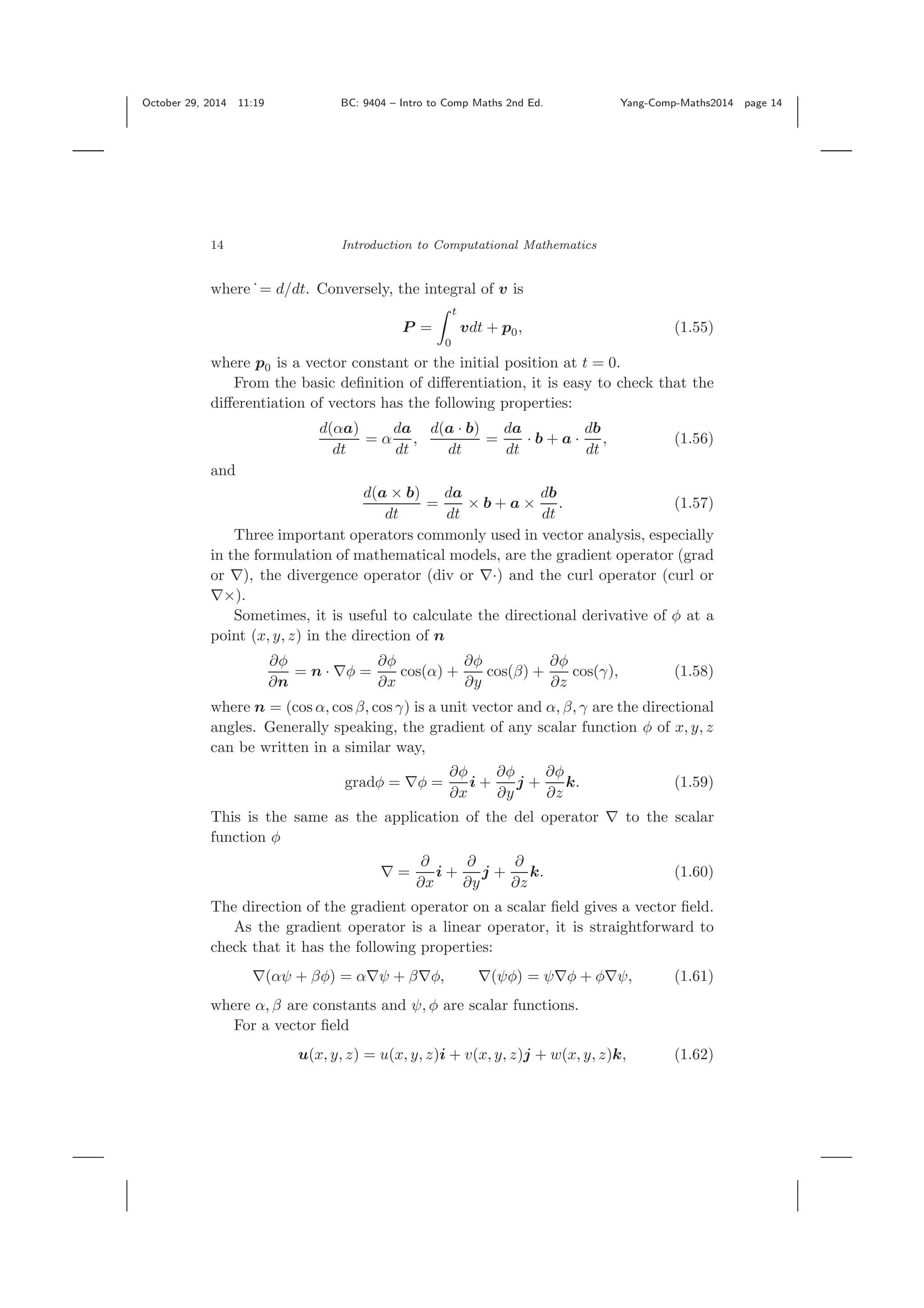 October 29, 2014 11:19 BC: 9404 – Intro to Comp Maths 2nd Ed. Yang-Comp-Maths2014 page 14 14 Introduction to Computational Mathematics where ˙= d/dt. Conversely, the integral of v is P = t 0 vdt + p0, (1.55) where p0 is a vector constant or the initial position at t = 0. From the basic deﬁnition of diﬀerentiation, it is easy to check that the diﬀerentiation of vectors has the following properties: d(αa) dt = α da dt , d(a · b) dt = da dt · b + a · db dt , (1.56) and d(a × b) dt = da dt × b + a × db dt . (1.57) Three important operators commonly used in vector analysis, especially in the formulation of mathematical models, are the gradient operator (grad or ∇), the divergence operator (div or ∇·) and the curl operator (curl or ∇×). Sometimes, it is useful to calculate the directional derivative of φ at a point (x, y, z) in the direction of n ∂φ ∂n = n · ∇φ = ∂φ ∂x cos(α) + ∂φ ∂y cos(β) + ∂φ ∂z cos(γ), (1.58) where n = (cos α, cos β, cos γ) is a unit vector and α, β, γ are the directional angles. Generally speaking, the gradient of any scalar function φ of x, y, z can be written in a similar way, gradφ = ∇φ = ∂φ ∂x i + ∂φ ∂y j + ∂φ ∂z k. (1.59) This is the same as the application of the del operator ∇ to the scalar function φ ∇ = ∂ ∂x i + ∂ ∂y j + ∂ ∂z k. (1.60) The direction of the gradient operator on a scalar ﬁeld gives a vector ﬁeld. As the gradient operator is a linear operator, it is straightforward to check that it has the following properties: ∇(αψ + βφ) = α∇ψ + β∇φ, ∇(ψφ) = ψ∇φ + φ∇ψ, (1.61) where α, β are constants and ψ, φ are scalar functions. For a vector ﬁeld u(x, y, z) = u(x, y, z)i + v(x, y, z)j + w(x, y, z)k, (1.62) 