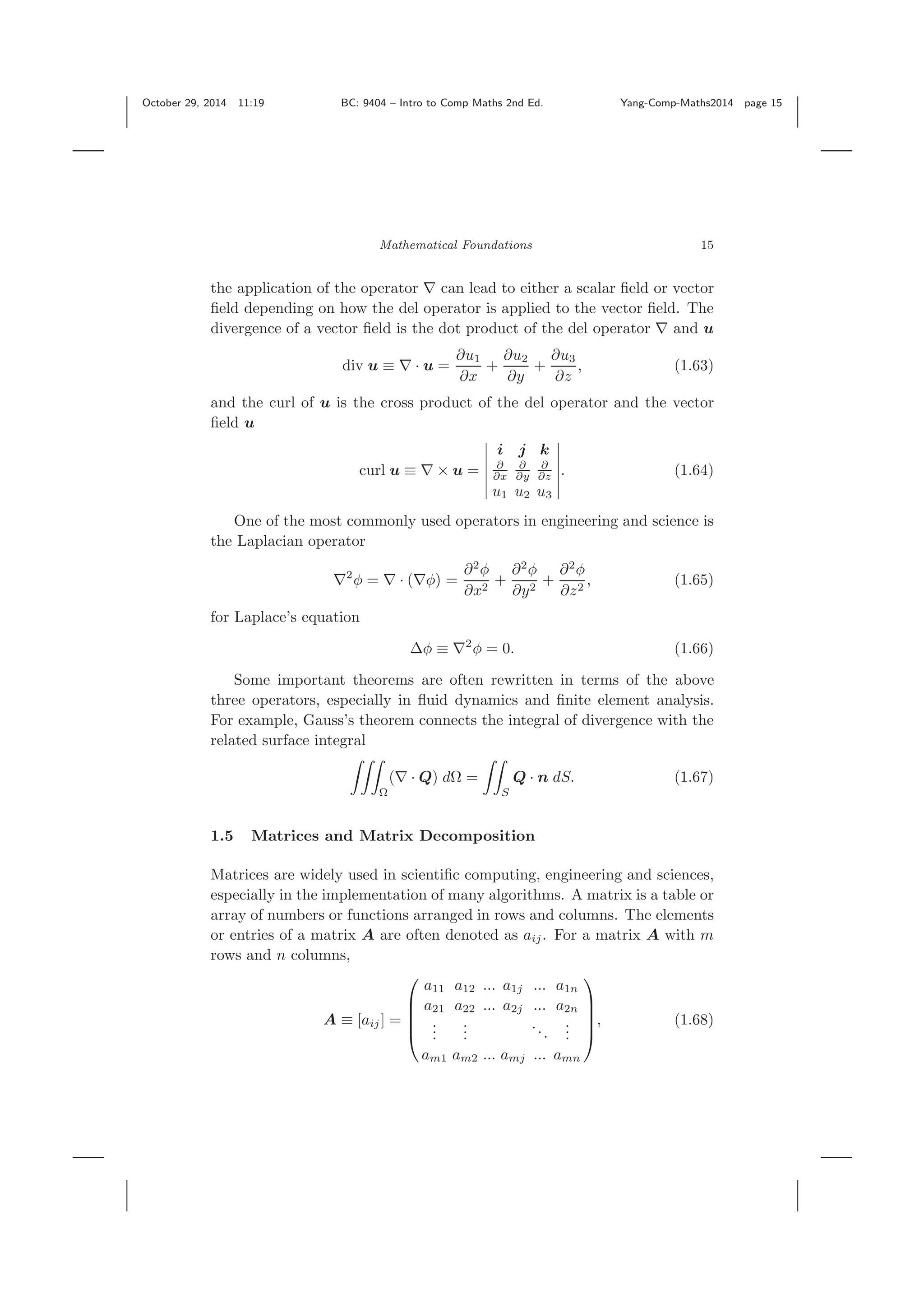 October 29, 2014 11:19 BC: 9404 – Intro to Comp Maths 2nd Ed. Yang-Comp-Maths2014 page 15 Mathematical Foundations 15 the application of the operator ∇ can lead to either a scalar ﬁeld or vector ﬁeld depending on how the del operator is applied to the vector ﬁeld. The divergence of a vector ﬁeld is the dot product of the del operator ∇ and u div u ≡ ∇ · u = ∂u1 ∂x + ∂u2 ∂y + ∂u3 ∂z , (1.63) and the curl of u is the cross product of the del operator and the vector ﬁeld u curl u ≡ ∇ × u = i j k ∂ ∂x ∂ ∂y ∂ ∂z u1 u2 u3 . (1.64) One of the most commonly used operators in engineering and science is the Laplacian operator ∇2 φ = ∇ · (∇φ) = ∂2 φ ∂x2 + ∂2 φ ∂y2 + ∂2 φ ∂z2 , (1.65) for Laplace’s equation Δφ ≡ ∇2 φ = 0. (1.66) Some important theorems are often rewritten in terms of the above three operators, especially in ﬂuid dynamics and ﬁnite element analysis. For example, Gauss’s theorem connects the integral of divergence with the related surface integral Ω (∇ · Q) dΩ = S Q · n dS. (1.67) 1.5 Matrices and Matrix Decomposition Matrices are widely used in scientiﬁc computing, engineering and sciences, especially in the implementation of many algorithms. A matrix is a table or array of numbers or functions arranged in rows and columns. The elements or entries of a matrix A are often denoted as aij. For a matrix A with m rows and n columns, A ≡ [aij] = ⎛ ⎜ ⎜ ⎜ ⎝ a11 a12 ... a1j ... a1n a21 a22 ... a2j ... a2n ... ... ... ... am1 am2 ... amj ... amn ⎞ ⎟ ⎟ ⎟ ⎠ , (1.68) 