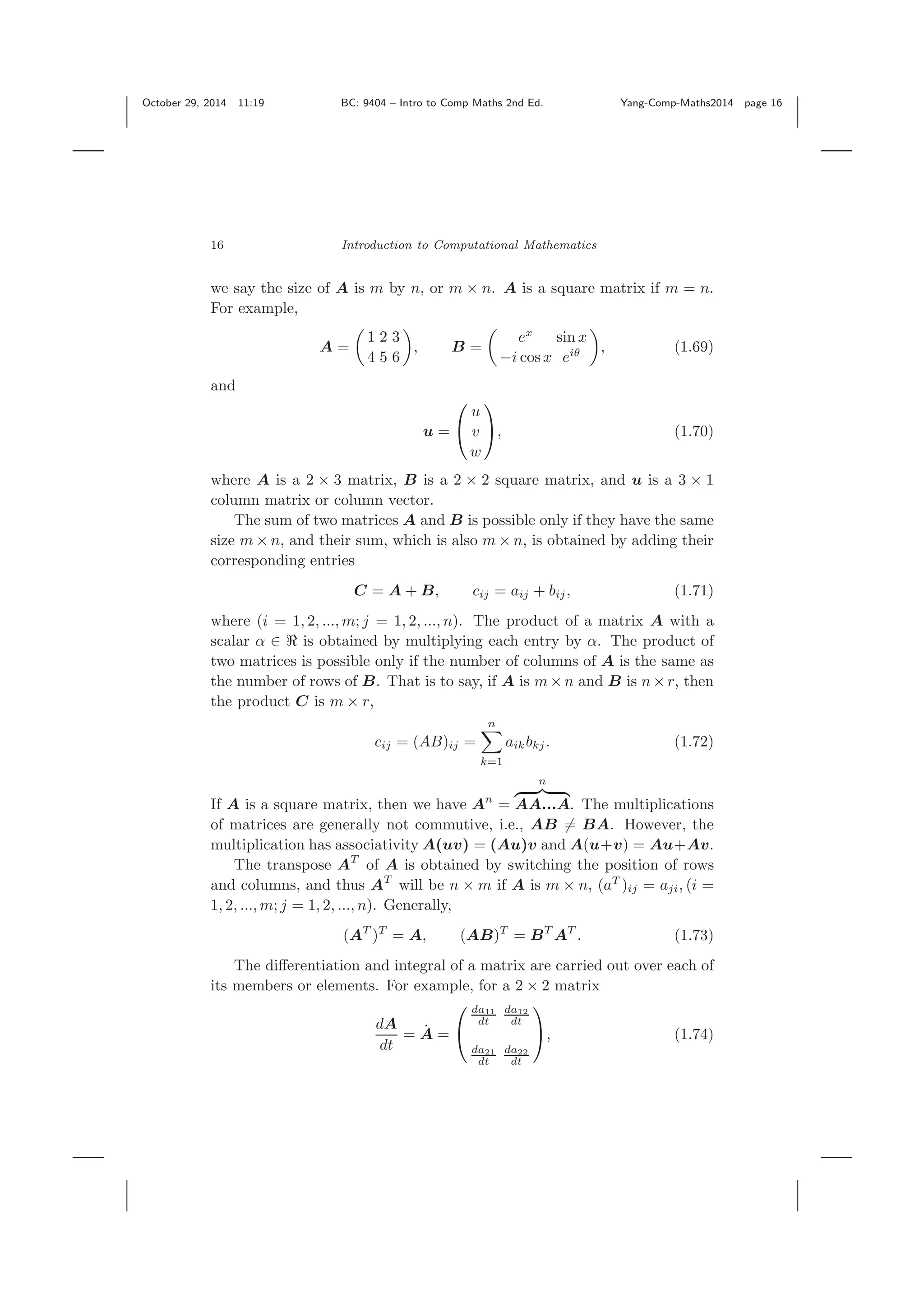 October 29, 2014 11:19 BC: 9404 – Intro to Comp Maths 2nd Ed. Yang-Comp-Maths2014 page 16 16 Introduction to Computational Mathematics we say the size of A is m by n, or m × n. A is a square matrix if m = n. For example, A = 1 2 3 4 5 6 , B = ex sin x −i cosx eiθ , (1.69) and u = ⎛ ⎝ u v w ⎞ ⎠, (1.70) where A is a 2 × 3 matrix, B is a 2 × 2 square matrix, and u is a 3 × 1 column matrix or column vector. The sum of two matrices A and B is possible only if they have the same size m × n, and their sum, which is also m × n, is obtained by adding their corresponding entries C = A + B, cij = aij + bij, (1.71) where (i = 1, 2, ..., m; j = 1, 2, ..., n). The product of a matrix A with a scalar α ∈ is obtained by multiplying each entry by α. The product of two matrices is possible only if the number of columns of A is the same as the number of rows of B. That is to say, if A is m× n and B is n× r, then the product C is m × r, cij = (AB)ij = n k=1 aikbkj. (1.72) If A is a square matrix, then we have An = n AA...A. The multiplications of matrices are generally not commutive, i.e., AB = BA. However, the multiplication has associativity A(uv) = (Au)v and A(u+v) = Au+Av. The transpose AT of A is obtained by switching the position of rows and columns, and thus AT will be n × m if A is m × n, (aT )ij = aji, (i = 1, 2, ..., m; j = 1, 2, ..., n). Generally, (AT )T = A, (AB)T = BT AT . (1.73) The diﬀerentiation and integral of a matrix are carried out over each of its members or elements. For example, for a 2 × 2 matrix dA dt = ˙A = ⎛ ⎝ da11 dt da12 dt da21 dt da22 dt ⎞ ⎠, (1.74) 