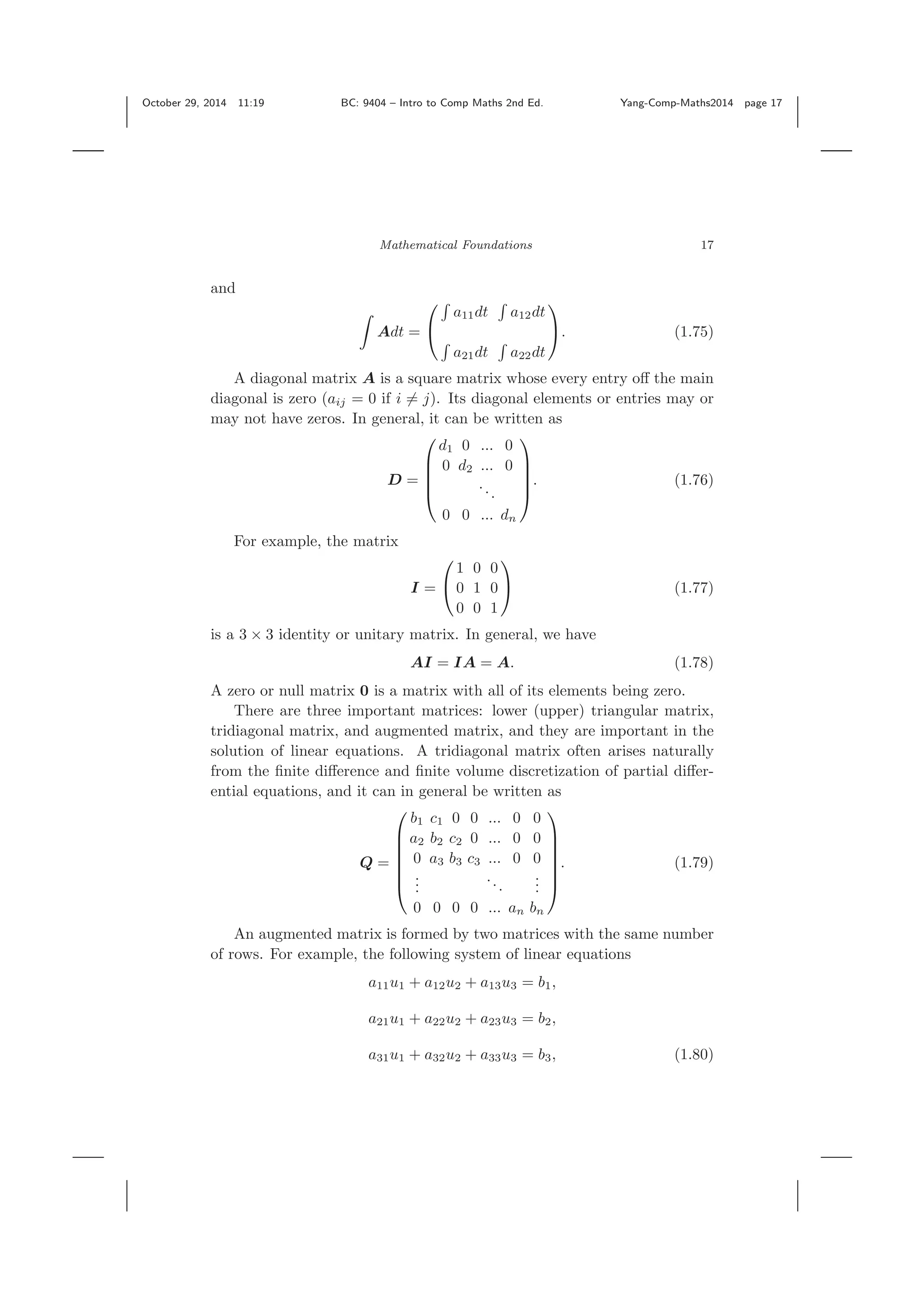 October 29, 2014 11:19 BC: 9404 – Intro to Comp Maths 2nd Ed. Yang-Comp-Maths2014 page 17 Mathematical Foundations 17 and Adt = ⎛ ⎝ a11dt a12dt a21dt a22dt ⎞ ⎠. (1.75) A diagonal matrix A is a square matrix whose every entry oﬀ the main diagonal is zero (aij = 0 if i = j). Its diagonal elements or entries may or may not have zeros. In general, it can be written as D = ⎛ ⎜ ⎜ ⎜ ⎝ d1 0 ... 0 0 d2 ... 0 ... 0 0 ... dn ⎞ ⎟ ⎟ ⎟ ⎠ . (1.76) For example, the matrix I = ⎛ ⎝ 1 0 0 0 1 0 0 0 1 ⎞ ⎠ (1.77) is a 3 × 3 identity or unitary matrix. In general, we have AI = IA = A. (1.78) A zero or null matrix 0 is a matrix with all of its elements being zero. There are three important matrices: lower (upper) triangular matrix, tridiagonal matrix, and augmented matrix, and they are important in the solution of linear equations. A tridiagonal matrix often arises naturally from the ﬁnite diﬀerence and ﬁnite volume discretization of partial diﬀer- ential equations, and it can in general be written as Q = ⎛ ⎜ ⎜ ⎜ ⎜ ⎜ ⎝ b1 c1 0 0 ... 0 0 a2 b2 c2 0 ... 0 0 0 a3 b3 c3 ... 0 0 ... ... ... 0 0 0 0 ... an bn ⎞ ⎟ ⎟ ⎟ ⎟ ⎟ ⎠ . (1.79) An augmented matrix is formed by two matrices with the same number of rows. For example, the following system of linear equations a11u1 + a12u2 + a13u3 = b1, a21u1 + a22u2 + a23u3 = b2, a31u1 + a32u2 + a33u3 = b3, (1.80) 