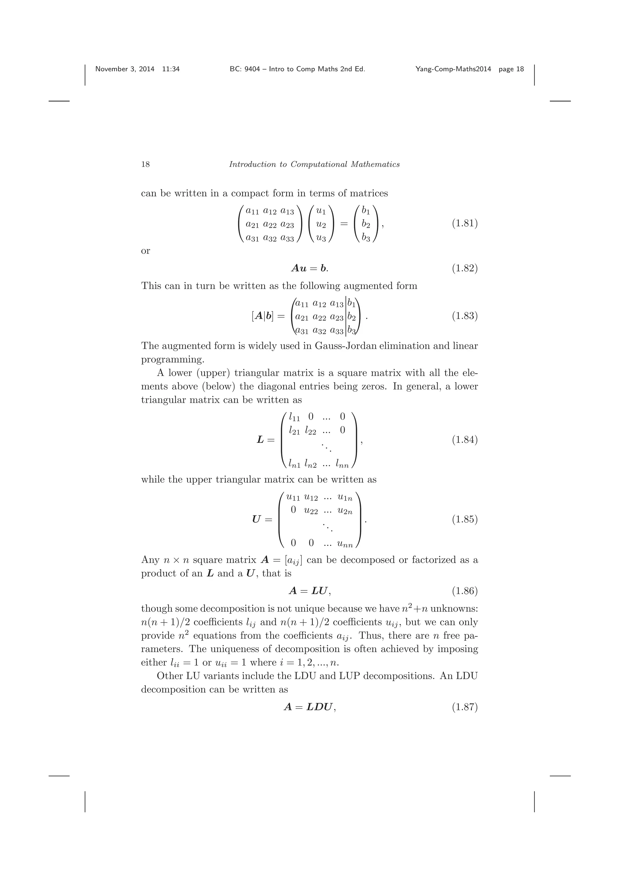 November 3, 2014 11:34 BC: 9404 – Intro to Comp Maths 2nd Ed. Yang-Comp-Maths2014 page 18 18 Introduction to Computational Mathematics can be written in a compact form in terms of matrices ⎛ ⎝ a11 a12 a13 a21 a22 a23 a31 a32 a33 ⎞ ⎠ ⎛ ⎝ u1 u2 u3 ⎞ ⎠ = ⎛ ⎝ b1 b2 b3 ⎞ ⎠, (1.81) or Au = b. (1.82) This can in turn be written as the following augmented form [A|b] = ⎛ ⎝ a11 a12 a13 b1 a21 a22 a23 b2 a31 a32 a33 b3 ⎞ ⎠ . (1.83) The augmented form is widely used in Gauss-Jordan elimination and linear programming. A lower (upper) triangular matrix is a square matrix with all the ele- ments above (below) the diagonal entries being zeros. In general, a lower triangular matrix can be written as L = ⎛ ⎜ ⎜ ⎜ ⎝ l11 0 ... 0 l21 l22 ... 0 ... ln1 ln2 ... lnn ⎞ ⎟ ⎟ ⎟ ⎠ , (1.84) while the upper triangular matrix can be written as U = ⎛ ⎜ ⎜ ⎜ ⎝ u11 u12 ... u1n 0 u22 ... u2n ... 0 0 ... unn ⎞ ⎟ ⎟ ⎟ ⎠ . (1.85) Any n × n square matrix A = [aij] can be decomposed or factorized as a product of an L and a U, that is A = LU, (1.86) though some decomposition is not unique because we have n2 +n unknowns: n(n + 1)/2 coeﬃcients lij and n(n + 1)/2 coeﬃcients uij, but we can only provide n2 equations from the coeﬃcients aij. Thus, there are n free pa- rameters. The uniqueness of decomposition is often achieved by imposing either lii = 1 or uii = 1 where i = 1, 2, ..., n. Other LU variants include the LDU and LUP decompositions. An LDU decomposition can be written as A = LDU, (1.87) 