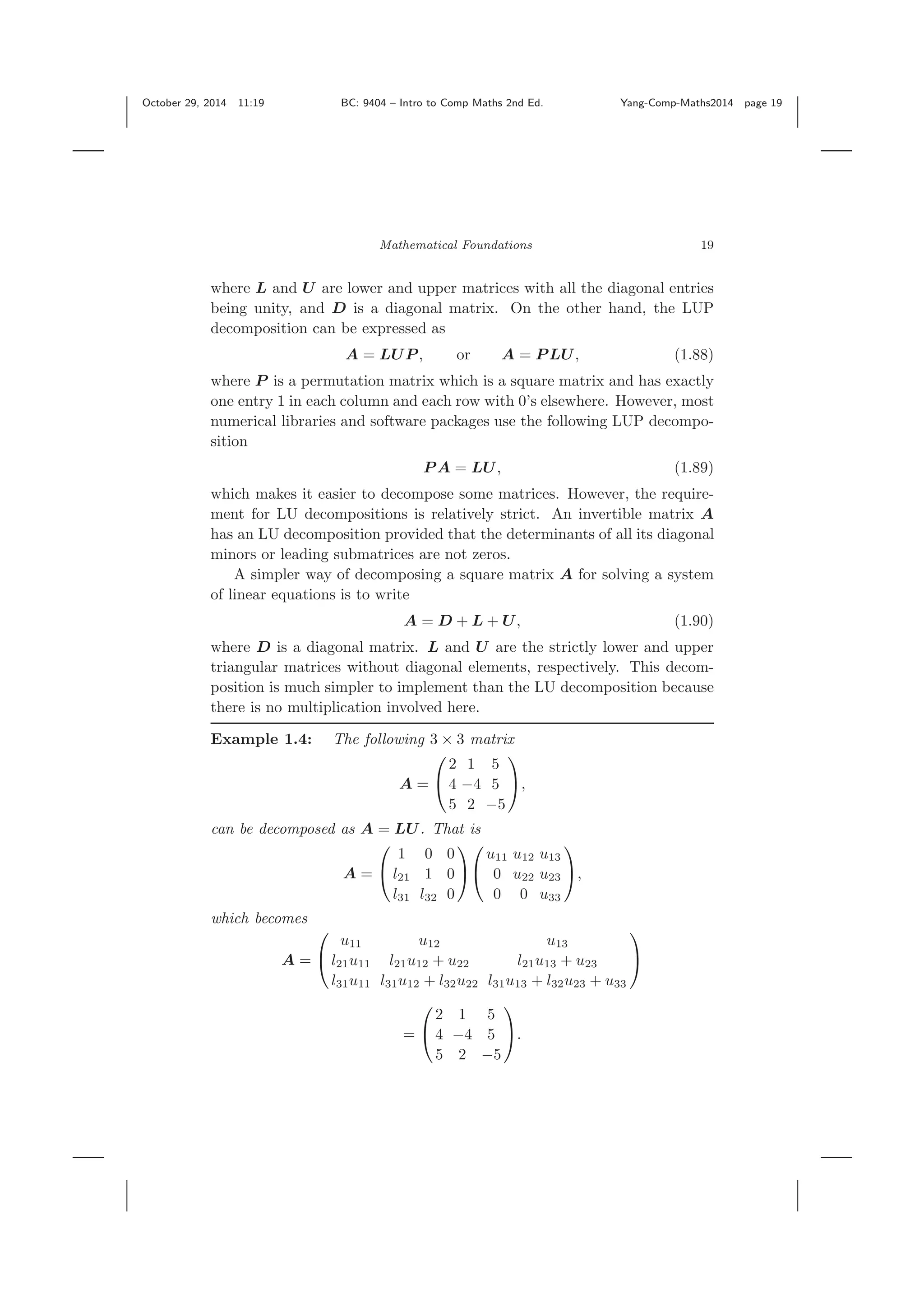 October 29, 2014 11:19 BC: 9404 – Intro to Comp Maths 2nd Ed. Yang-Comp-Maths2014 page 19 Mathematical Foundations 19 where L and U are lower and upper matrices with all the diagonal entries being unity, and D is a diagonal matrix. On the other hand, the LUP decomposition can be expressed as A = LUP , or A = P LU, (1.88) where P is a permutation matrix which is a square matrix and has exactly one entry 1 in each column and each row with 0’s elsewhere. However, most numerical libraries and software packages use the following LUP decompo- sition P A = LU, (1.89) which makes it easier to decompose some matrices. However, the require- ment for LU decompositions is relatively strict. An invertible matrix A has an LU decomposition provided that the determinants of all its diagonal minors or leading submatrices are not zeros. A simpler way of decomposing a square matrix A for solving a system of linear equations is to write A = D + L + U, (1.90) where D is a diagonal matrix. L and U are the strictly lower and upper triangular matrices without diagonal elements, respectively. This decom- position is much simpler to implement than the LU decomposition because there is no multiplication involved here. Example 1.4: The following 3 × 3 matrix A = ⎛ ⎝ 2 1 5 4 −4 5 5 2 −5 ⎞ ⎠, can be decomposed as A = LU. That is A = ⎛ ⎝ 1 0 0 l21 1 0 l31 l32 0 ⎞ ⎠ ⎛ ⎝ u11 u12 u13 0 u22 u23 0 0 u33 ⎞ ⎠, which becomes A = ⎛ ⎝ u11 u12 u13 l21u11 l21u12 + u22 l21u13 + u23 l31u11 l31u12 + l32u22 l31u13 + l32u23 + u33 ⎞ ⎠ = ⎛ ⎝ 2 1 5 4 −4 5 5 2 −5 ⎞ ⎠. 