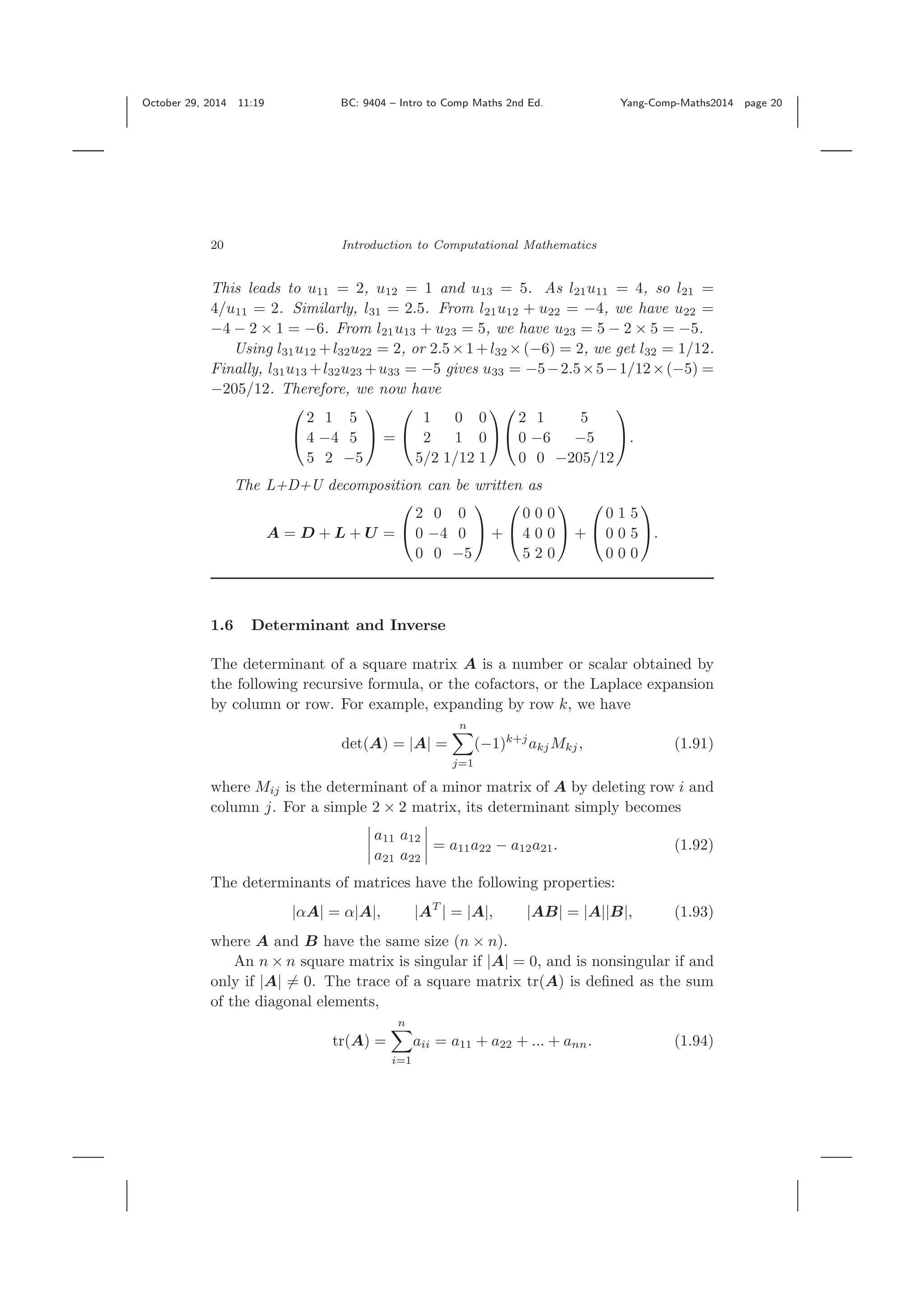 October 29, 2014 11:19 BC: 9404 – Intro to Comp Maths 2nd Ed. Yang-Comp-Maths2014 page 20 20 Introduction to Computational Mathematics This leads to u11 = 2, u12 = 1 and u13 = 5. As l21u11 = 4, so l21 = 4/u11 = 2. Similarly, l31 = 2.5. From l21u12 + u22 = −4, we have u22 = −4 − 2 × 1 = −6. From l21u13 + u23 = 5, we have u23 = 5 − 2 × 5 = −5. Using l31u12 +l32u22 = 2, or 2.5×1+l32 ×(−6) = 2, we get l32 = 1/12. Finally, l31u13 +l32u23 +u33 = −5 gives u33 = −5−2.5×5−1/12×(−5) = −205/12. Therefore, we now have ⎛ ⎝ 2 1 5 4 −4 5 5 2 −5 ⎞ ⎠ = ⎛ ⎝ 1 0 0 2 1 0 5/2 1/12 1 ⎞ ⎠ ⎛ ⎝ 2 1 5 0 −6 −5 0 0 −205/12 ⎞ ⎠. The L+D+U decomposition can be written as A = D + L + U = ⎛ ⎝ 2 0 0 0 −4 0 0 0 −5 ⎞ ⎠ + ⎛ ⎝ 0 0 0 4 0 0 5 2 0 ⎞ ⎠ + ⎛ ⎝ 0 1 5 0 0 5 0 0 0 ⎞ ⎠. 1.6 Determinant and Inverse The determinant of a square matrix A is a number or scalar obtained by the following recursive formula, or the cofactors, or the Laplace expansion by column or row. For example, expanding by row k, we have det(A) = |A| = n j=1 (−1)k+j akjMkj, (1.91) where Mij is the determinant of a minor matrix of A by deleting row i and column j. For a simple 2 × 2 matrix, its determinant simply becomes a11 a12 a21 a22 = a11a22 − a12a21. (1.92) The determinants of matrices have the following properties: |αA| = α|A|, |AT | = |A|, |AB| = |A||B|, (1.93) where A and B have the same size (n × n). An n × n square matrix is singular if |A| = 0, and is nonsingular if and only if |A| = 0. The trace of a square matrix tr(A) is deﬁned as the sum of the diagonal elements, tr(A) = n i=1 aii = a11 + a22 + ... + ann. (1.94) 