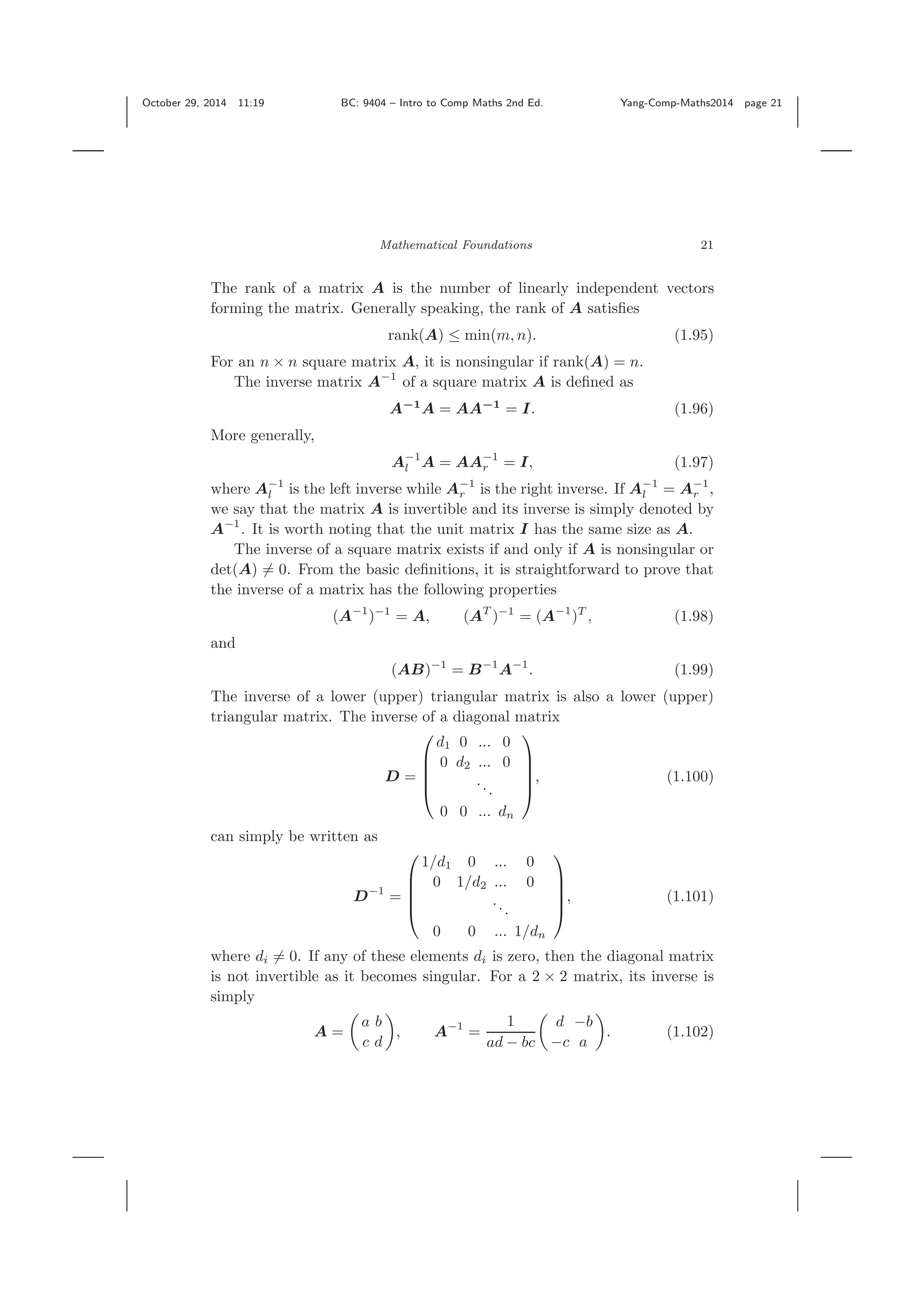 October 29, 2014 11:19 BC: 9404 – Intro to Comp Maths 2nd Ed. Yang-Comp-Maths2014 page 21 Mathematical Foundations 21 The rank of a matrix A is the number of linearly independent vectors forming the matrix. Generally speaking, the rank of A satisﬁes rank(A) ≤ min(m, n). (1.95) For an n × n square matrix A, it is nonsingular if rank(A) = n. The inverse matrix A−1 of a square matrix A is deﬁned as A−1 A = AA−1 = I. (1.96) More generally, A−1 l A = AA−1 r = I, (1.97) where A−1 l is the left inverse while A−1 r is the right inverse. If A−1 l = A−1 r , we say that the matrix A is invertible and its inverse is simply denoted by A−1 . It is worth noting that the unit matrix I has the same size as A. The inverse of a square matrix exists if and only if A is nonsingular or det(A) = 0. From the basic deﬁnitions, it is straightforward to prove that the inverse of a matrix has the following properties (A−1 )−1 = A, (AT )−1 = (A−1 )T , (1.98) and (AB)−1 = B−1 A−1 . (1.99) The inverse of a lower (upper) triangular matrix is also a lower (upper) triangular matrix. The inverse of a diagonal matrix D = ⎛ ⎜ ⎜ ⎜ ⎝ d1 0 ... 0 0 d2 ... 0 ... 0 0 ... dn ⎞ ⎟ ⎟ ⎟ ⎠ , (1.100) can simply be written as D−1 = ⎛ ⎜ ⎜ ⎜ ⎝ 1/d1 0 ... 0 0 1/d2 ... 0 ... 0 0 ... 1/dn ⎞ ⎟ ⎟ ⎟ ⎠ , (1.101) where di = 0. If any of these elements di is zero, then the diagonal matrix is not invertible as it becomes singular. For a 2 × 2 matrix, its inverse is simply A = a b c d , A−1 = 1 ad − bc d −b −c a . (1.102) 