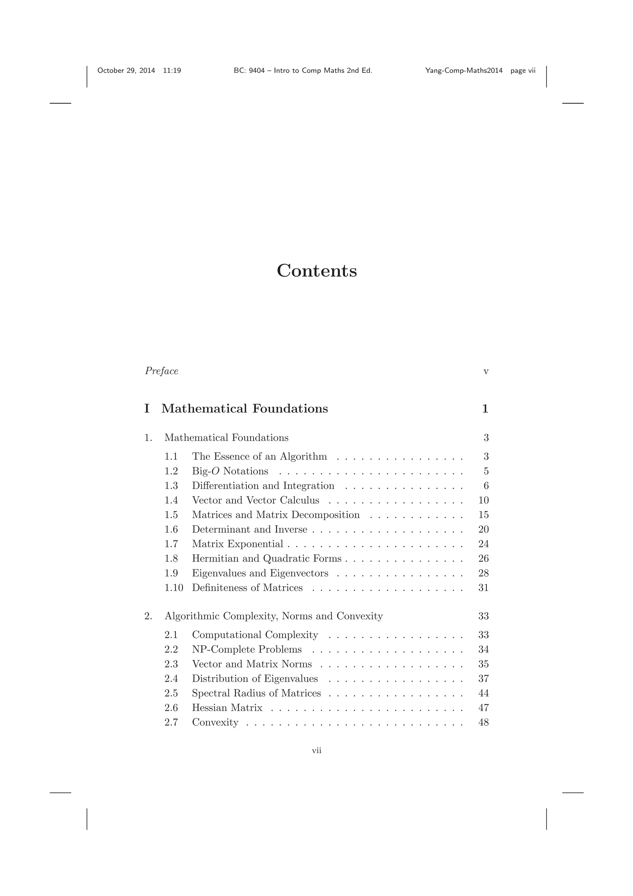 October 29, 2014 11:19 BC: 9404 – Intro to Comp Maths 2nd Ed. Yang-Comp-Maths2014 page vii Contents Preface v I Mathematical Foundations 1 1. Mathematical Foundations 3 1.1 The Essence of an Algorithm . . . . . . . . . . . . . . . . 3 1.2 Big-O Notations . . . . . . . . . . . . . . . . . . . . . . . 5 1.3 Diﬀerentiation and Integration . . . . . . . . . . . . . . . 6 1.4 Vector and Vector Calculus . . . . . . . . . . . . . . . . . 10 1.5 Matrices and Matrix Decomposition . . . . . . . . . . . . 15 1.6 Determinant and Inverse . . . . . . . . . . . . . . . . . . . 20 1.7 Matrix Exponential . . . . . . . . . . . . . . . . . . . . . . 24 1.8 Hermitian and Quadratic Forms . . . . . . . . . . . . . . . 26 1.9 Eigenvalues and Eigenvectors . . . . . . . . . . . . . . . . 28 1.10 Deﬁniteness of Matrices . . . . . . . . . . . . . . . . . . . 31 2. Algorithmic Complexity, Norms and Convexity 33 2.1 Computational Complexity . . . . . . . . . . . . . . . . . 33 2.2 NP-Complete Problems . . . . . . . . . . . . . . . . . . . 34 2.3 Vector and Matrix Norms . . . . . . . . . . . . . . . . . . 35 2.4 Distribution of Eigenvalues . . . . . . . . . . . . . . . . . 37 2.5 Spectral Radius of Matrices . . . . . . . . . . . . . . . . . 44 2.6 Hessian Matrix . . . . . . . . . . . . . . . . . . . . . . . . 47 2.7 Convexity . . . . . . . . . . . . . . . . . . . . . . . . . . . 48 vii 