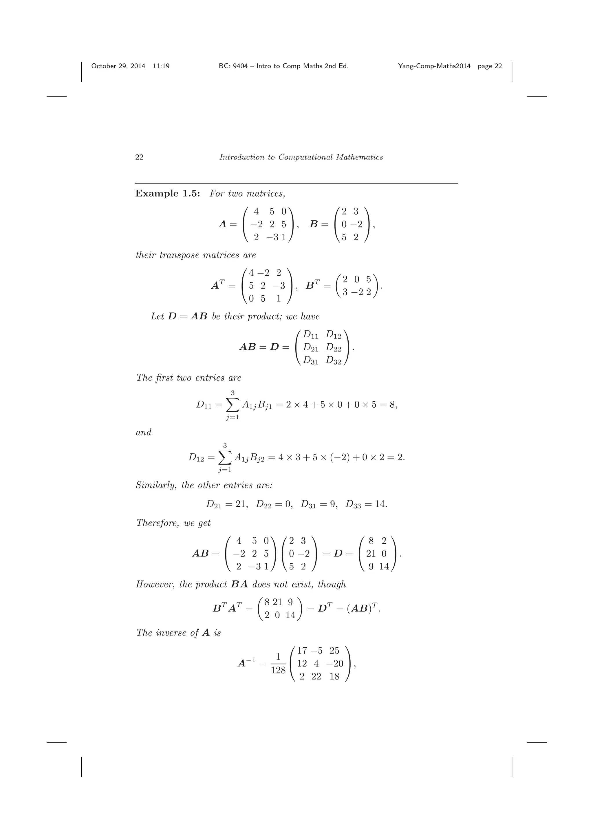 October 29, 2014 11:19 BC: 9404 – Intro to Comp Maths 2nd Ed. Yang-Comp-Maths2014 page 22 22 Introduction to Computational Mathematics Example 1.5: For two matrices, A = ⎛ ⎝ 4 5 0 −2 2 5 2 −3 1 ⎞ ⎠, B = ⎛ ⎝ 2 3 0 −2 5 2 ⎞ ⎠, their transpose matrices are AT = ⎛ ⎝ 4 −2 2 5 2 −3 0 5 1 ⎞ ⎠, BT = 2 0 5 3 −2 2 . Let D = AB be their product; we have AB = D = ⎛ ⎝ D11 D12 D21 D22 D31 D32 ⎞ ⎠. The ﬁrst two entries are D11 = 3 j=1 A1jBj1 = 2 × 4 + 5 × 0 + 0 × 5 = 8, and D12 = 3 j=1 A1jBj2 = 4 × 3 + 5 × (−2) + 0 × 2 = 2. Similarly, the other entries are: D21 = 21, D22 = 0, D31 = 9, D33 = 14. Therefore, we get AB = ⎛ ⎝ 4 5 0 −2 2 5 2 −3 1 ⎞ ⎠ ⎛ ⎝ 2 3 0 −2 5 2 ⎞ ⎠ = D = ⎛ ⎝ 8 2 21 0 9 14 ⎞ ⎠. However, the product BA does not exist, though BT AT = 8 21 9 2 0 14 = DT = (AB)T . The inverse of A is A−1 = 1 128 ⎛ ⎝ 17 −5 25 12 4 −20 2 22 18 ⎞ ⎠, 