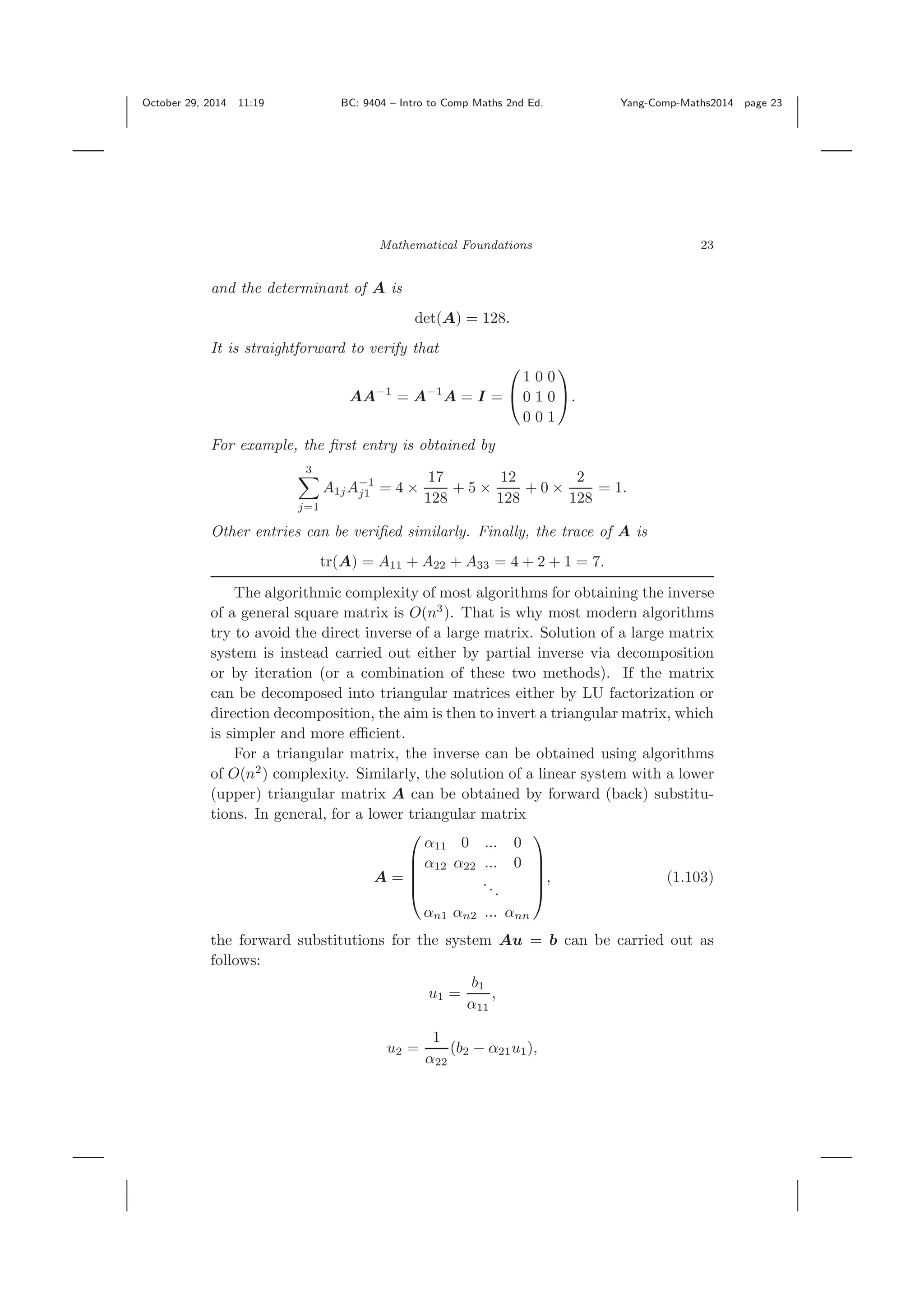 October 29, 2014 11:19 BC: 9404 – Intro to Comp Maths 2nd Ed. Yang-Comp-Maths2014 page 23 Mathematical Foundations 23 and the determinant of A is det(A) = 128. It is straightforward to verify that AA−1 = A−1 A = I = ⎛ ⎝ 1 0 0 0 1 0 0 0 1 ⎞ ⎠. For example, the ﬁrst entry is obtained by 3 j=1 A1jA−1 j1 = 4 × 17 128 + 5 × 12 128 + 0 × 2 128 = 1. Other entries can be veriﬁed similarly. Finally, the trace of A is tr(A) = A11 + A22 + A33 = 4 + 2 + 1 = 7. The algorithmic complexity of most algorithms for obtaining the inverse of a general square matrix is O(n3 ). That is why most modern algorithms try to avoid the direct inverse of a large matrix. Solution of a large matrix system is instead carried out either by partial inverse via decomposition or by iteration (or a combination of these two methods). If the matrix can be decomposed into triangular matrices either by LU factorization or direction decomposition, the aim is then to invert a triangular matrix, which is simpler and more eﬃcient. For a triangular matrix, the inverse can be obtained using algorithms of O(n2 ) complexity. Similarly, the solution of a linear system with a lower (upper) triangular matrix A can be obtained by forward (back) substitu- tions. In general, for a lower triangular matrix A = ⎛ ⎜ ⎜ ⎜ ⎝ α11 0 ... 0 α12 α22 ... 0 ... αn1 αn2 ... αnn ⎞ ⎟ ⎟ ⎟ ⎠ , (1.103) the forward substitutions for the system Au = b can be carried out as follows: u1 = b1 α11 , u2 = 1 α22 (b2 − α21u1), 