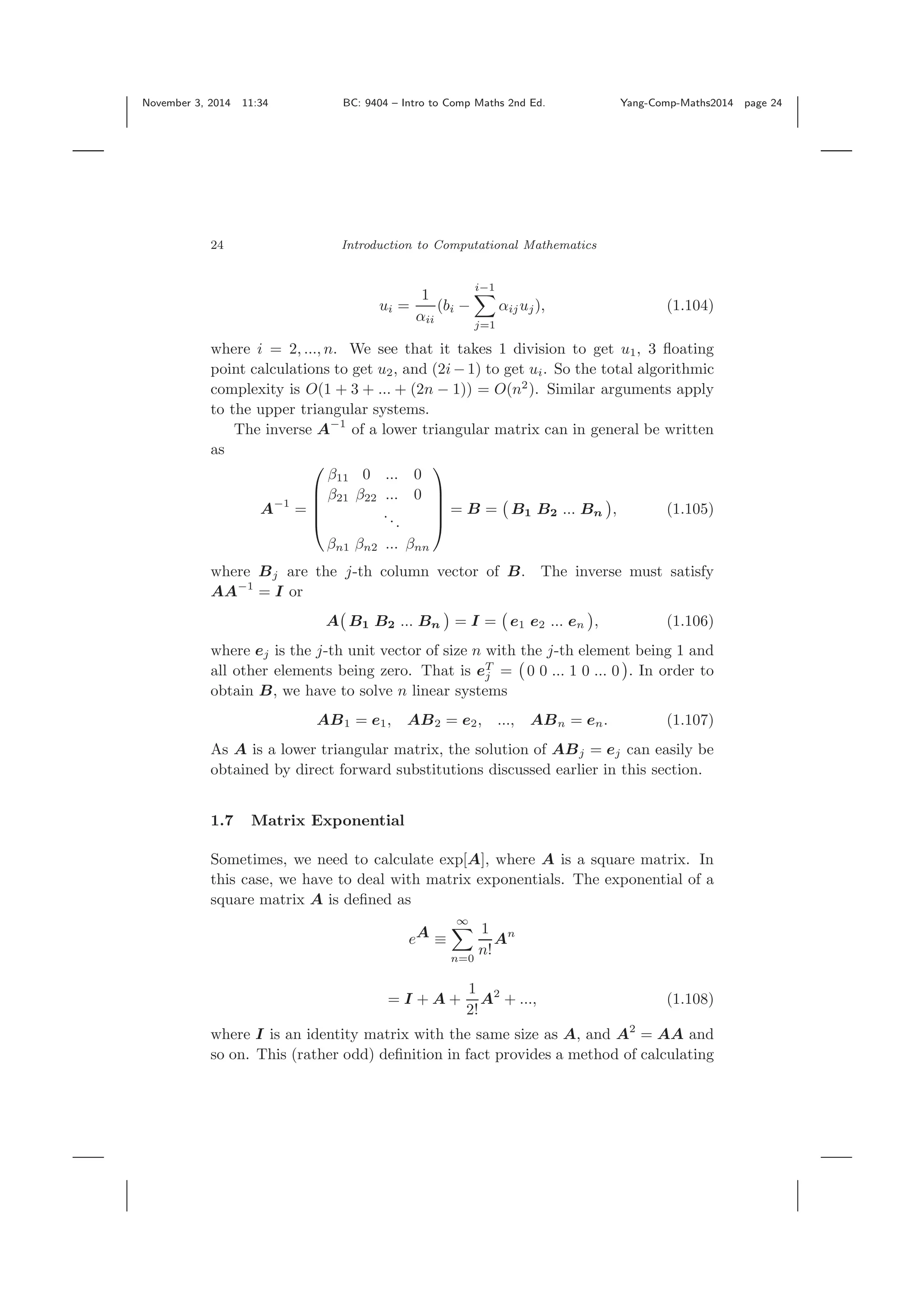 November 3, 2014 11:34 BC: 9404 – Intro to Comp Maths 2nd Ed. Yang-Comp-Maths2014 page 24 24 Introduction to Computational Mathematics ui = 1 αii (bi − i−1 j=1 αijuj), (1.104) where i = 2, ..., n. We see that it takes 1 division to get u1, 3 ﬂoating point calculations to get u2, and (2i− 1) to get ui. So the total algorithmic complexity is O(1 + 3 + ... + (2n − 1)) = O(n2 ). Similar arguments apply to the upper triangular systems. The inverse A−1 of a lower triangular matrix can in general be written as A−1 = ⎛ ⎜ ⎜ ⎜ ⎝ β11 0 ... 0 β21 β22 ... 0 ... βn1 βn2 ... βnn ⎞ ⎟ ⎟ ⎟ ⎠ = B = B1 B2 ... Bn , (1.105) where Bj are the j-th column vector of B. The inverse must satisfy AA−1 = I or A B1 B2 ... Bn = I = e1 e2 ... en , (1.106) where ej is the j-th unit vector of size n with the j-th element being 1 and all other elements being zero. That is eT j = 0 0 ... 1 0 ... 0 . In order to obtain B, we have to solve n linear systems AB1 = e1, AB2 = e2, ..., ABn = en. (1.107) As A is a lower triangular matrix, the solution of ABj = ej can easily be obtained by direct forward substitutions discussed earlier in this section. 1.7 Matrix Exponential Sometimes, we need to calculate exp[A], where A is a square matrix. In this case, we have to deal with matrix exponentials. The exponential of a square matrix A is deﬁned as eA ≡ ∞ n=0 1 n! An = I + A + 1 2! A2 + ..., (1.108) where I is an identity matrix with the same size as A, and A2 = AA and so on. This (rather odd) deﬁnition in fact provides a method of calculating 