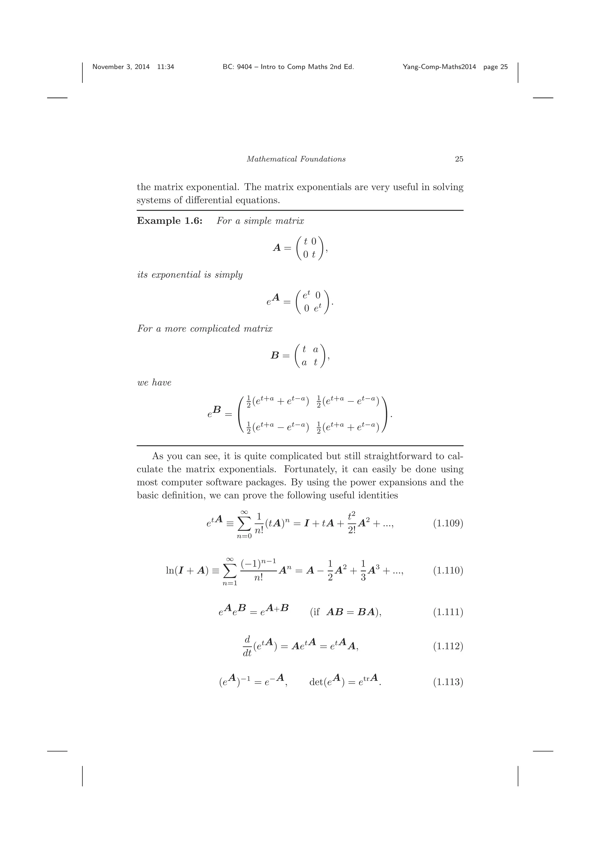 November 3, 2014 11:34 BC: 9404 – Intro to Comp Maths 2nd Ed. Yang-Comp-Maths2014 page 25 Mathematical Foundations 25 the matrix exponential. The matrix exponentials are very useful in solving systems of diﬀerential equations. Example 1.6: For a simple matrix A = t 0 0 t , its exponential is simply eA = et 0 0 et . For a more complicated matrix B = t a a t , we have eB = ⎛ ⎝ 1 2 (et+a + et−a ) 1 2 (et+a − et−a ) 1 2 (et+a − et−a ) 1 2 (et+a + et−a ) ⎞ ⎠. As you can see, it is quite complicated but still straightforward to cal- culate the matrix exponentials. Fortunately, it can easily be done using most computer software packages. By using the power expansions and the basic deﬁnition, we can prove the following useful identities etA ≡ ∞ n=0 1 n! (tA)n = I + tA + t2 2! A2 + ..., (1.109) ln(I + A) ≡ ∞ n=1 (−1)n−1 n! An = A − 1 2 A2 + 1 3 A3 + ..., (1.110) eAeB = eA+B (if AB = BA), (1.111) d dt (etA) = AetA = etAA, (1.112) (eA)−1 = e−A, det(eA) = etrA. (1.113) 