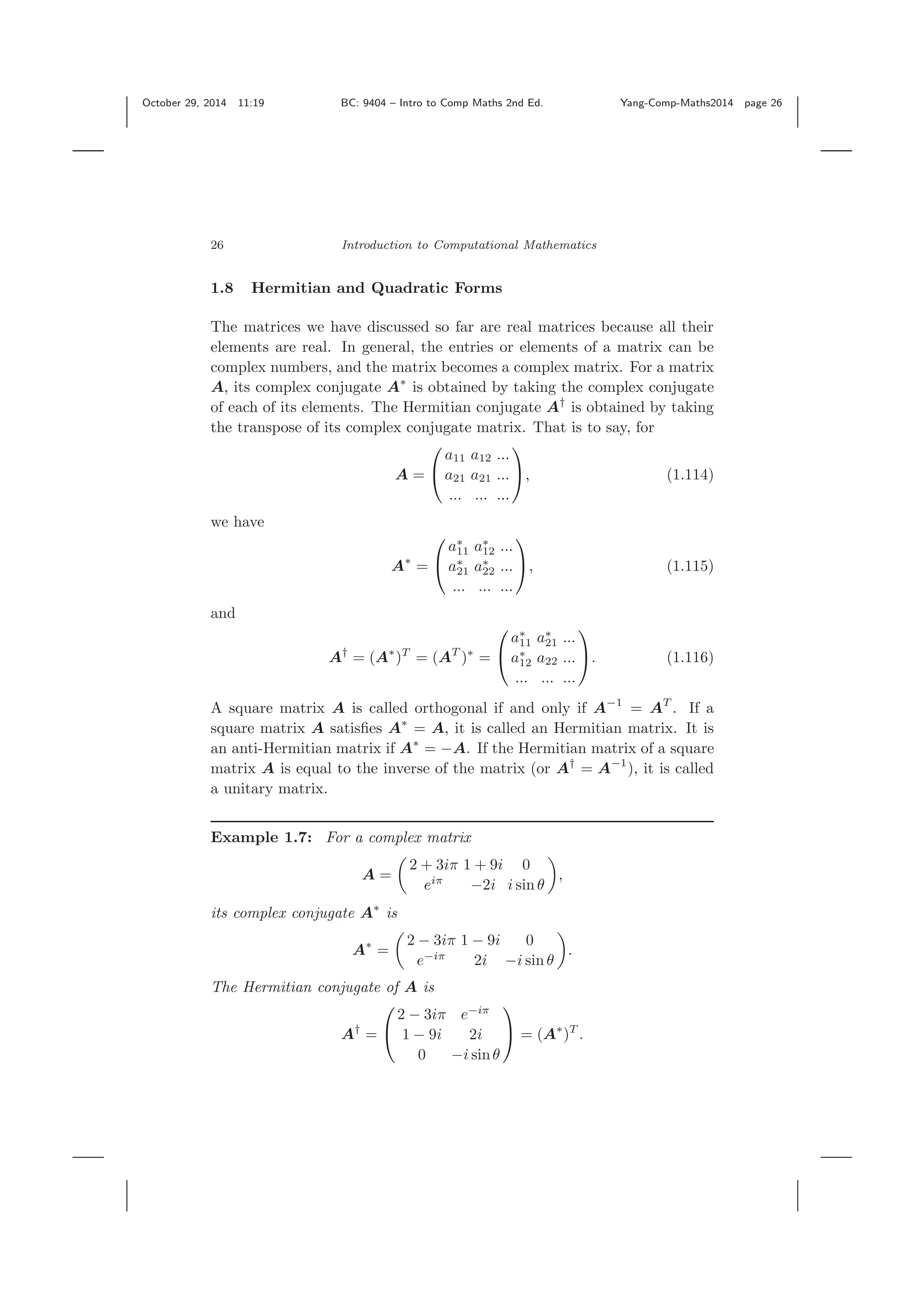 October 29, 2014 11:19 BC: 9404 – Intro to Comp Maths 2nd Ed. Yang-Comp-Maths2014 page 26 26 Introduction to Computational Mathematics 1.8 Hermitian and Quadratic Forms The matrices we have discussed so far are real matrices because all their elements are real. In general, the entries or elements of a matrix can be complex numbers, and the matrix becomes a complex matrix. For a matrix A, its complex conjugate A∗ is obtained by taking the complex conjugate of each of its elements. The Hermitian conjugate A† is obtained by taking the transpose of its complex conjugate matrix. That is to say, for A = ⎛ ⎝ a11 a12 ... a21 a21 ... ... ... ... ⎞ ⎠, (1.114) we have A∗ = ⎛ ⎝ a∗ 11 a∗ 12 ... a∗ 21 a∗ 22 ... ... ... ... ⎞ ⎠, (1.115) and A† = (A∗ )T = (AT )∗ = ⎛ ⎝ a∗ 11 a∗ 21 ... a∗ 12 a22 ... ... ... ... ⎞ ⎠. (1.116) A square matrix A is called orthogonal if and only if A−1 = AT . If a square matrix A satisﬁes A∗ = A, it is called an Hermitian matrix. It is an anti-Hermitian matrix if A∗ = −A. If the Hermitian matrix of a square matrix A is equal to the inverse of the matrix (or A† = A−1 ), it is called a unitary matrix. Example 1.7: For a complex matrix A = 2 + 3iπ 1 + 9i 0 eiπ −2i i sin θ , its complex conjugate A∗ is A∗ = 2 − 3iπ 1 − 9i 0 e−iπ 2i −i sin θ . The Hermitian conjugate of A is A† = ⎛ ⎝ 2 − 3iπ e−iπ 1 − 9i 2i 0 −i sinθ ⎞ ⎠ = (A∗ )T . 