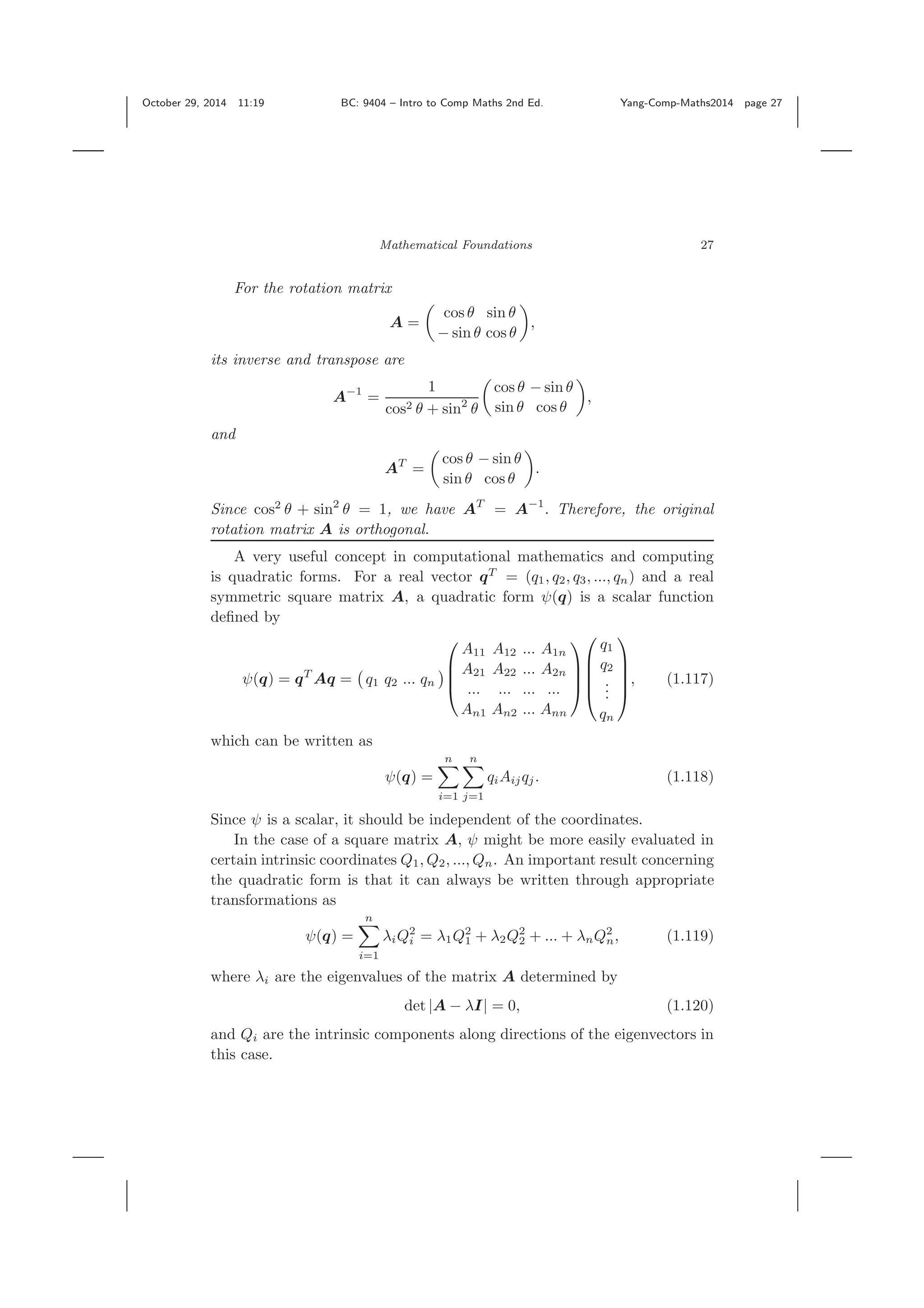 October 29, 2014 11:19 BC: 9404 – Intro to Comp Maths 2nd Ed. Yang-Comp-Maths2014 page 27 Mathematical Foundations 27 For the rotation matrix A = cos θ sin θ − sin θ cos θ , its inverse and transpose are A−1 = 1 cos2 θ + sin2 θ cos θ − sin θ sin θ cos θ , and AT = cos θ − sin θ sin θ cos θ . Since cos2 θ + sin2 θ = 1, we have AT = A−1 . Therefore, the original rotation matrix A is orthogonal. A very useful concept in computational mathematics and computing is quadratic forms. For a real vector qT = (q1, q2, q3, ..., qn) and a real symmetric square matrix A, a quadratic form ψ(q) is a scalar function deﬁned by ψ(q) = qT Aq = q1 q2 ... qn ⎛ ⎜ ⎜ ⎝ A11 A12 ... A1n A21 A22 ... A2n ... ... ... ... An1 An2 ... Ann ⎞ ⎟ ⎟ ⎠ ⎛ ⎜ ⎜ ⎜ ⎝ q1 q2 ... qn ⎞ ⎟ ⎟ ⎟ ⎠ , (1.117) which can be written as ψ(q) = n i=1 n j=1 qiAijqj. (1.118) Since ψ is a scalar, it should be independent of the coordinates. In the case of a square matrix A, ψ might be more easily evaluated in certain intrinsic coordinates Q1, Q2, ..., Qn. An important result concerning the quadratic form is that it can always be written through appropriate transformations as ψ(q) = n i=1 λiQ2 i = λ1Q2 1 + λ2Q2 2 + ... + λnQ2 n, (1.119) where λi are the eigenvalues of the matrix A determined by det |A − λI| = 0, (1.120) and Qi are the intrinsic components along directions of the eigenvectors in this case. 
